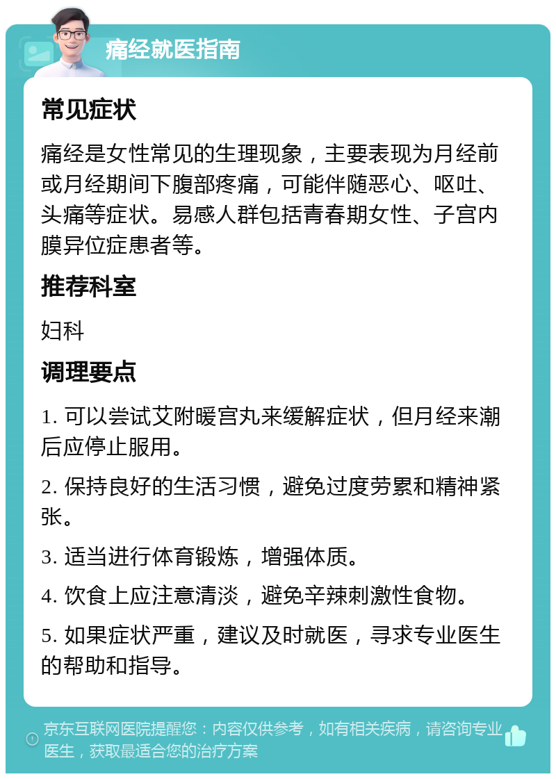 痛经就医指南 常见症状 痛经是女性常见的生理现象，主要表现为月经前或月经期间下腹部疼痛，可能伴随恶心、呕吐、头痛等症状。易感人群包括青春期女性、子宫内膜异位症患者等。 推荐科室 妇科 调理要点 1. 可以尝试艾附暖宫丸来缓解症状，但月经来潮后应停止服用。 2. 保持良好的生活习惯，避免过度劳累和精神紧张。 3. 适当进行体育锻炼，增强体质。 4. 饮食上应注意清淡，避免辛辣刺激性食物。 5. 如果症状严重，建议及时就医，寻求专业医生的帮助和指导。