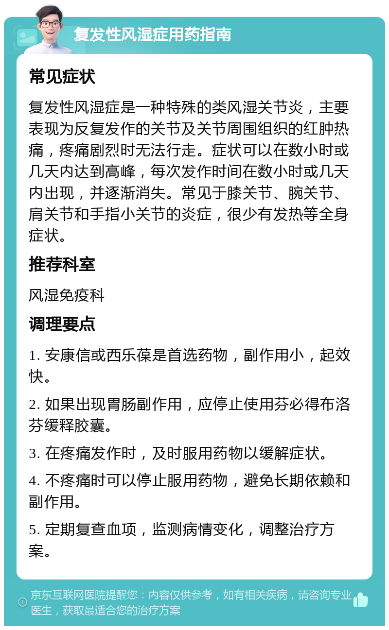 复发性风湿症用药指南 常见症状 复发性风湿症是一种特殊的类风湿关节炎，主要表现为反复发作的关节及关节周围组织的红肿热痛，疼痛剧烈时无法行走。症状可以在数小时或几天内达到高峰，每次发作时间在数小时或几天内出现，并逐渐消失。常见于膝关节、腕关节、肩关节和手指小关节的炎症，很少有发热等全身症状。 推荐科室 风湿免疫科 调理要点 1. 安康信或西乐葆是首选药物，副作用小，起效快。 2. 如果出现胃肠副作用，应停止使用芬必得布洛芬缓释胶囊。 3. 在疼痛发作时，及时服用药物以缓解症状。 4. 不疼痛时可以停止服用药物，避免长期依赖和副作用。 5. 定期复查血项，监测病情变化，调整治疗方案。