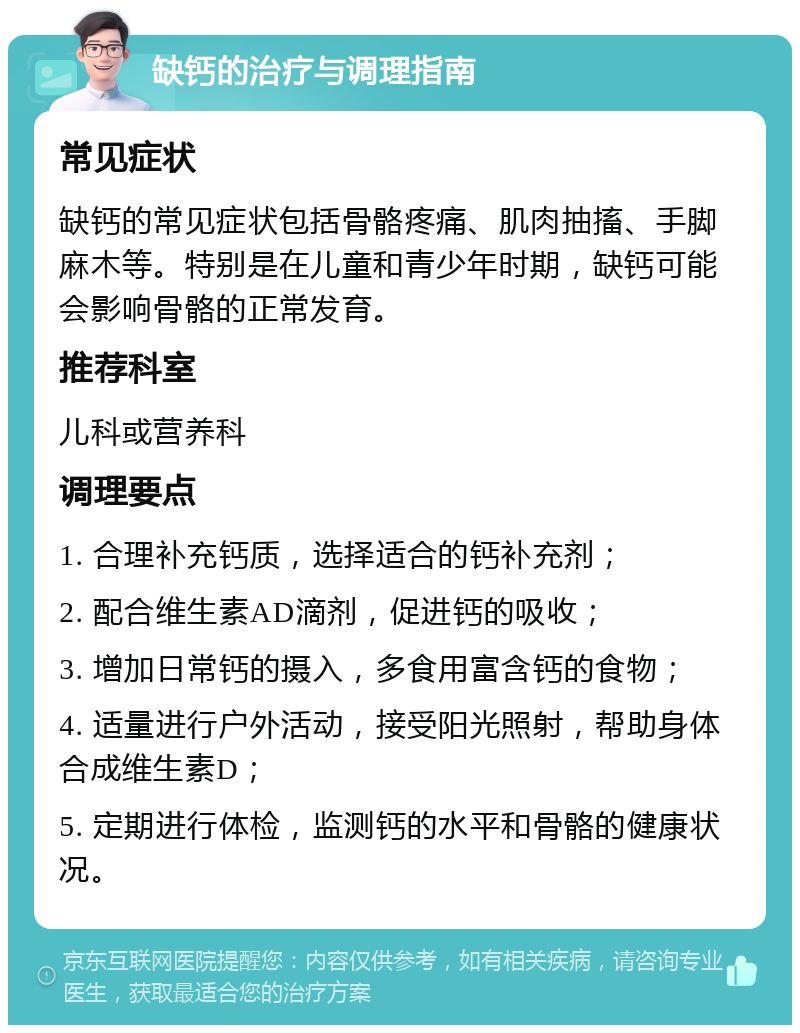 缺钙的治疗与调理指南 常见症状 缺钙的常见症状包括骨骼疼痛、肌肉抽搐、手脚麻木等。特别是在儿童和青少年时期，缺钙可能会影响骨骼的正常发育。 推荐科室 儿科或营养科 调理要点 1. 合理补充钙质，选择适合的钙补充剂； 2. 配合维生素AD滴剂，促进钙的吸收； 3. 增加日常钙的摄入，多食用富含钙的食物； 4. 适量进行户外活动，接受阳光照射，帮助身体合成维生素D； 5. 定期进行体检，监测钙的水平和骨骼的健康状况。