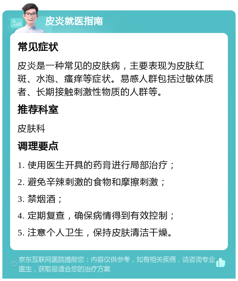 皮炎就医指南 常见症状 皮炎是一种常见的皮肤病，主要表现为皮肤红斑、水泡、瘙痒等症状。易感人群包括过敏体质者、长期接触刺激性物质的人群等。 推荐科室 皮肤科 调理要点 1. 使用医生开具的药膏进行局部治疗； 2. 避免辛辣刺激的食物和摩擦刺激； 3. 禁烟酒； 4. 定期复查，确保病情得到有效控制； 5. 注意个人卫生，保持皮肤清洁干燥。