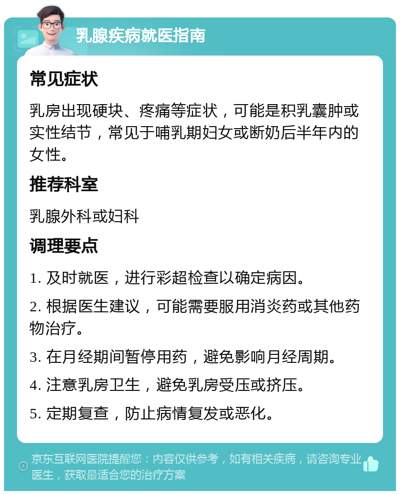 乳腺疾病就医指南 常见症状 乳房出现硬块、疼痛等症状，可能是积乳囊肿或实性结节，常见于哺乳期妇女或断奶后半年内的女性。 推荐科室 乳腺外科或妇科 调理要点 1. 及时就医，进行彩超检查以确定病因。 2. 根据医生建议，可能需要服用消炎药或其他药物治疗。 3. 在月经期间暂停用药，避免影响月经周期。 4. 注意乳房卫生，避免乳房受压或挤压。 5. 定期复查，防止病情复发或恶化。