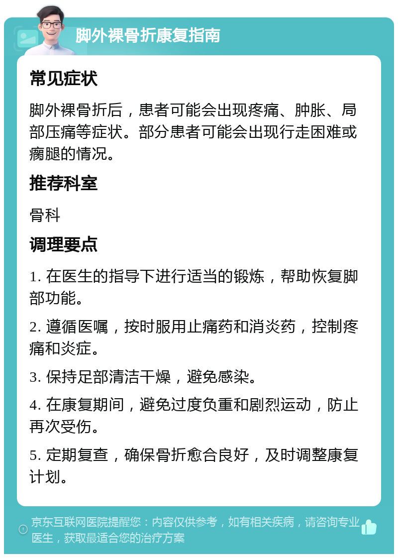 脚外裸骨折康复指南 常见症状 脚外裸骨折后，患者可能会出现疼痛、肿胀、局部压痛等症状。部分患者可能会出现行走困难或瘸腿的情况。 推荐科室 骨科 调理要点 1. 在医生的指导下进行适当的锻炼，帮助恢复脚部功能。 2. 遵循医嘱，按时服用止痛药和消炎药，控制疼痛和炎症。 3. 保持足部清洁干燥，避免感染。 4. 在康复期间，避免过度负重和剧烈运动，防止再次受伤。 5. 定期复查，确保骨折愈合良好，及时调整康复计划。