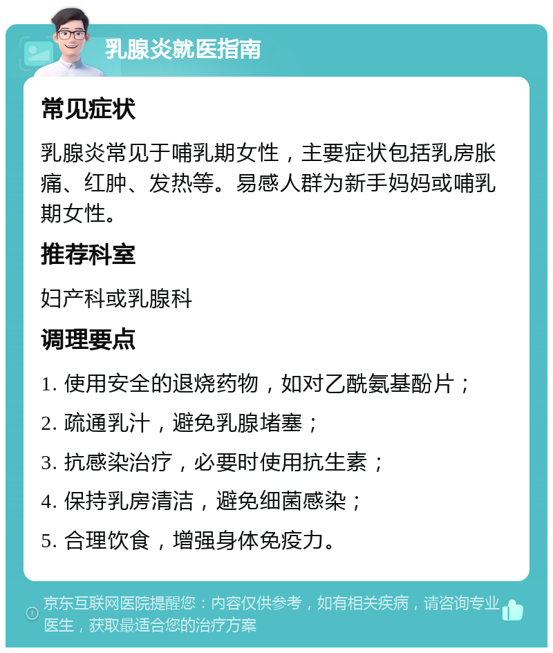 乳腺炎就医指南 常见症状 乳腺炎常见于哺乳期女性，主要症状包括乳房胀痛、红肿、发热等。易感人群为新手妈妈或哺乳期女性。 推荐科室 妇产科或乳腺科 调理要点 1. 使用安全的退烧药物，如对乙酰氨基酚片； 2. 疏通乳汁，避免乳腺堵塞； 3. 抗感染治疗，必要时使用抗生素； 4. 保持乳房清洁，避免细菌感染； 5. 合理饮食，增强身体免疫力。