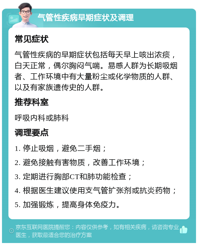 气管性疾病早期症状及调理 常见症状 气管性疾病的早期症状包括每天早上咳出浓痰，白天正常，偶尔胸闷气喘。易感人群为长期吸烟者、工作环境中有大量粉尘或化学物质的人群、以及有家族遗传史的人群。 推荐科室 呼吸内科或肺科 调理要点 1. 停止吸烟，避免二手烟； 2. 避免接触有害物质，改善工作环境； 3. 定期进行胸部CT和肺功能检查； 4. 根据医生建议使用支气管扩张剂或抗炎药物； 5. 加强锻炼，提高身体免疫力。