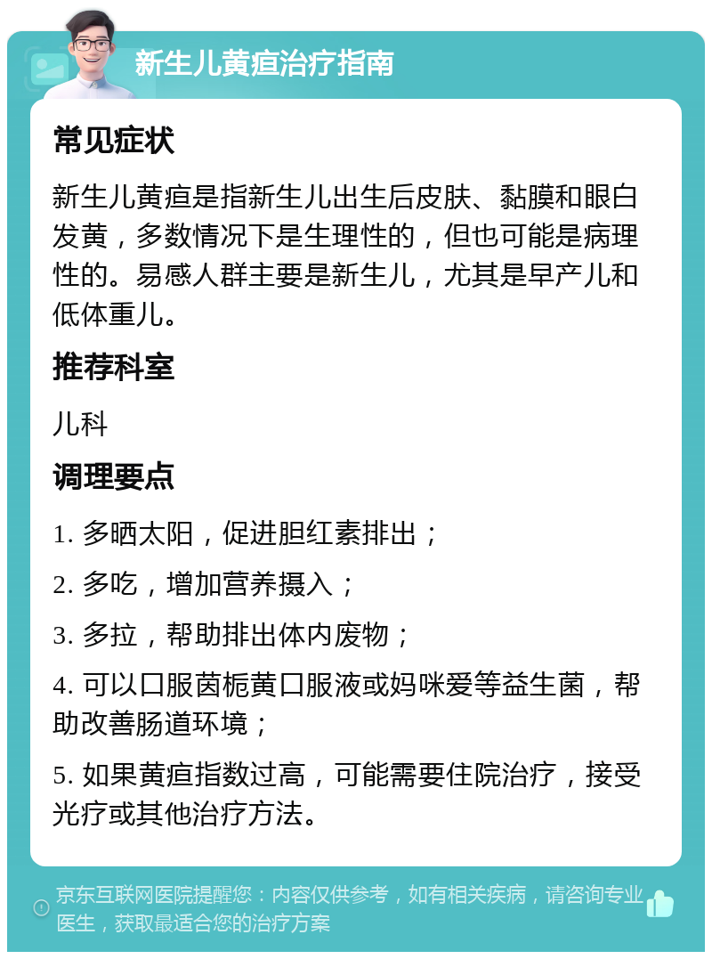 新生儿黄疸治疗指南 常见症状 新生儿黄疸是指新生儿出生后皮肤、黏膜和眼白发黄，多数情况下是生理性的，但也可能是病理性的。易感人群主要是新生儿，尤其是早产儿和低体重儿。 推荐科室 儿科 调理要点 1. 多晒太阳，促进胆红素排出； 2. 多吃，增加营养摄入； 3. 多拉，帮助排出体内废物； 4. 可以口服茵栀黄口服液或妈咪爱等益生菌，帮助改善肠道环境； 5. 如果黄疸指数过高，可能需要住院治疗，接受光疗或其他治疗方法。