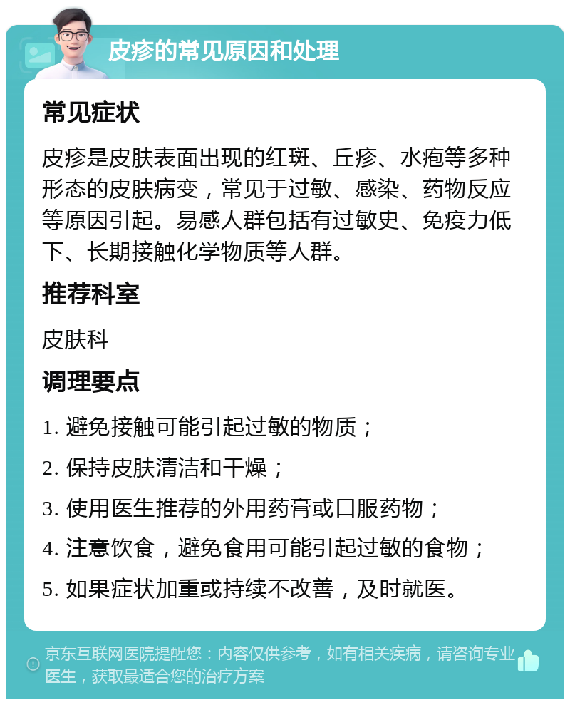 皮疹的常见原因和处理 常见症状 皮疹是皮肤表面出现的红斑、丘疹、水疱等多种形态的皮肤病变，常见于过敏、感染、药物反应等原因引起。易感人群包括有过敏史、免疫力低下、长期接触化学物质等人群。 推荐科室 皮肤科 调理要点 1. 避免接触可能引起过敏的物质； 2. 保持皮肤清洁和干燥； 3. 使用医生推荐的外用药膏或口服药物； 4. 注意饮食，避免食用可能引起过敏的食物； 5. 如果症状加重或持续不改善，及时就医。