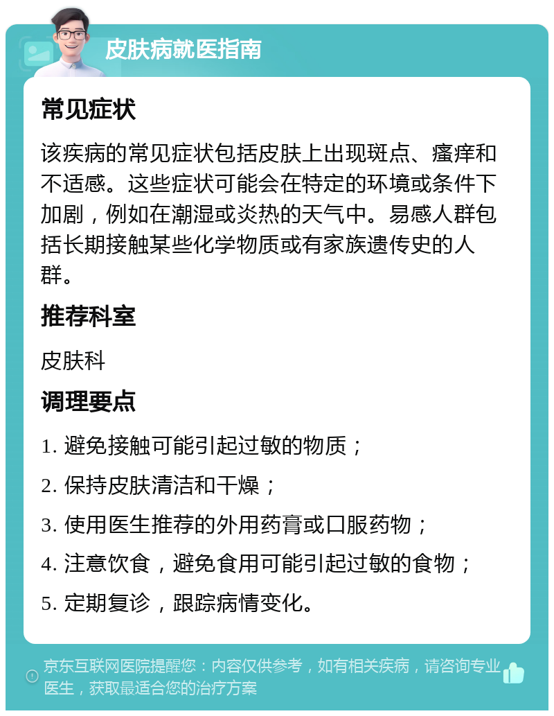 皮肤病就医指南 常见症状 该疾病的常见症状包括皮肤上出现斑点、瘙痒和不适感。这些症状可能会在特定的环境或条件下加剧，例如在潮湿或炎热的天气中。易感人群包括长期接触某些化学物质或有家族遗传史的人群。 推荐科室 皮肤科 调理要点 1. 避免接触可能引起过敏的物质； 2. 保持皮肤清洁和干燥； 3. 使用医生推荐的外用药膏或口服药物； 4. 注意饮食，避免食用可能引起过敏的食物； 5. 定期复诊，跟踪病情变化。