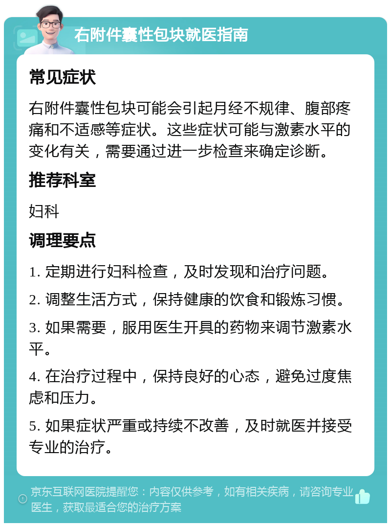 右附件囊性包块就医指南 常见症状 右附件囊性包块可能会引起月经不规律、腹部疼痛和不适感等症状。这些症状可能与激素水平的变化有关，需要通过进一步检查来确定诊断。 推荐科室 妇科 调理要点 1. 定期进行妇科检查，及时发现和治疗问题。 2. 调整生活方式，保持健康的饮食和锻炼习惯。 3. 如果需要，服用医生开具的药物来调节激素水平。 4. 在治疗过程中，保持良好的心态，避免过度焦虑和压力。 5. 如果症状严重或持续不改善，及时就医并接受专业的治疗。