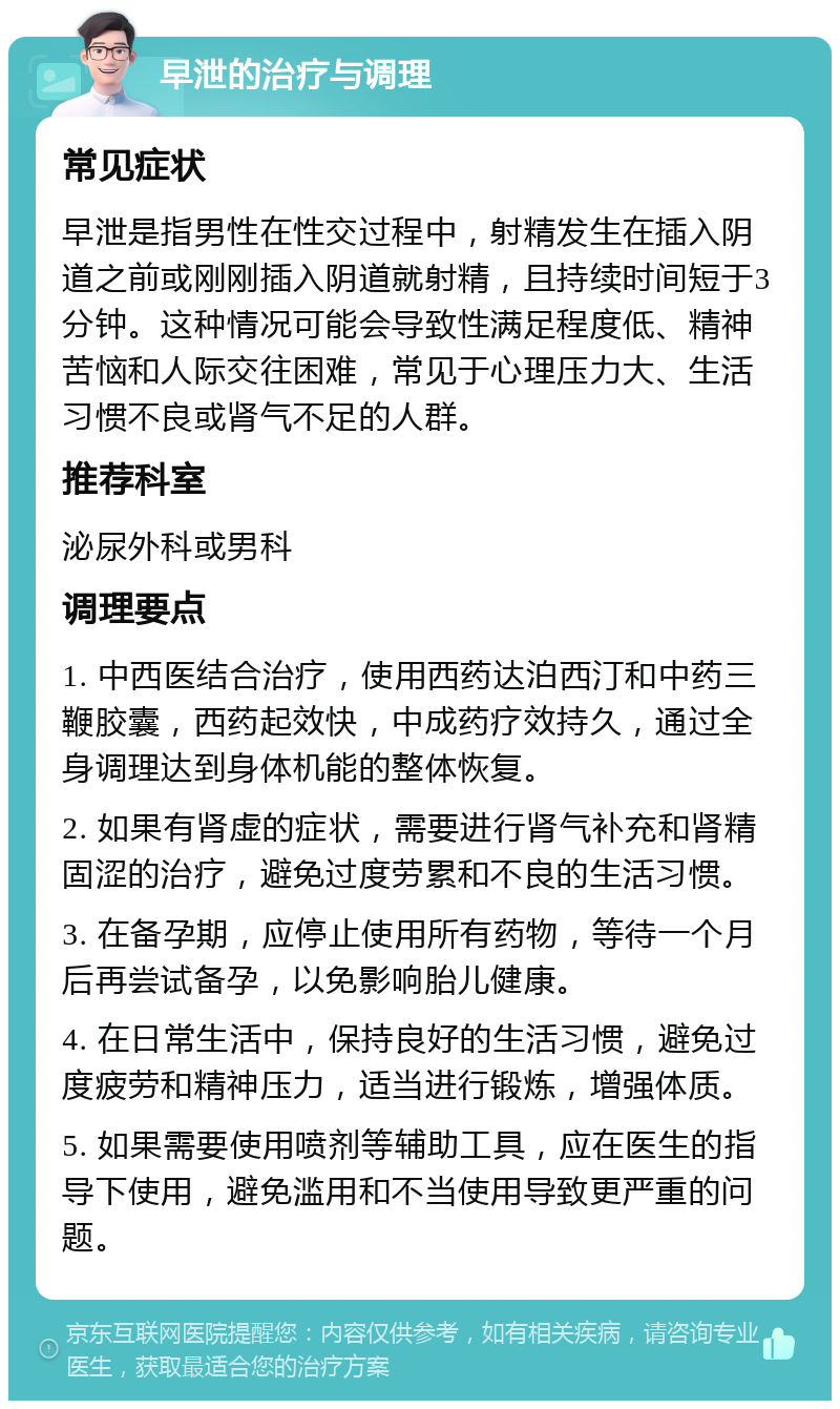 早泄的治疗与调理 常见症状 早泄是指男性在性交过程中，射精发生在插入阴道之前或刚刚插入阴道就射精，且持续时间短于3分钟。这种情况可能会导致性满足程度低、精神苦恼和人际交往困难，常见于心理压力大、生活习惯不良或肾气不足的人群。 推荐科室 泌尿外科或男科 调理要点 1. 中西医结合治疗，使用西药达泊西汀和中药三鞭胶囊，西药起效快，中成药疗效持久，通过全身调理达到身体机能的整体恢复。 2. 如果有肾虚的症状，需要进行肾气补充和肾精固涩的治疗，避免过度劳累和不良的生活习惯。 3. 在备孕期，应停止使用所有药物，等待一个月后再尝试备孕，以免影响胎儿健康。 4. 在日常生活中，保持良好的生活习惯，避免过度疲劳和精神压力，适当进行锻炼，增强体质。 5. 如果需要使用喷剂等辅助工具，应在医生的指导下使用，避免滥用和不当使用导致更严重的问题。