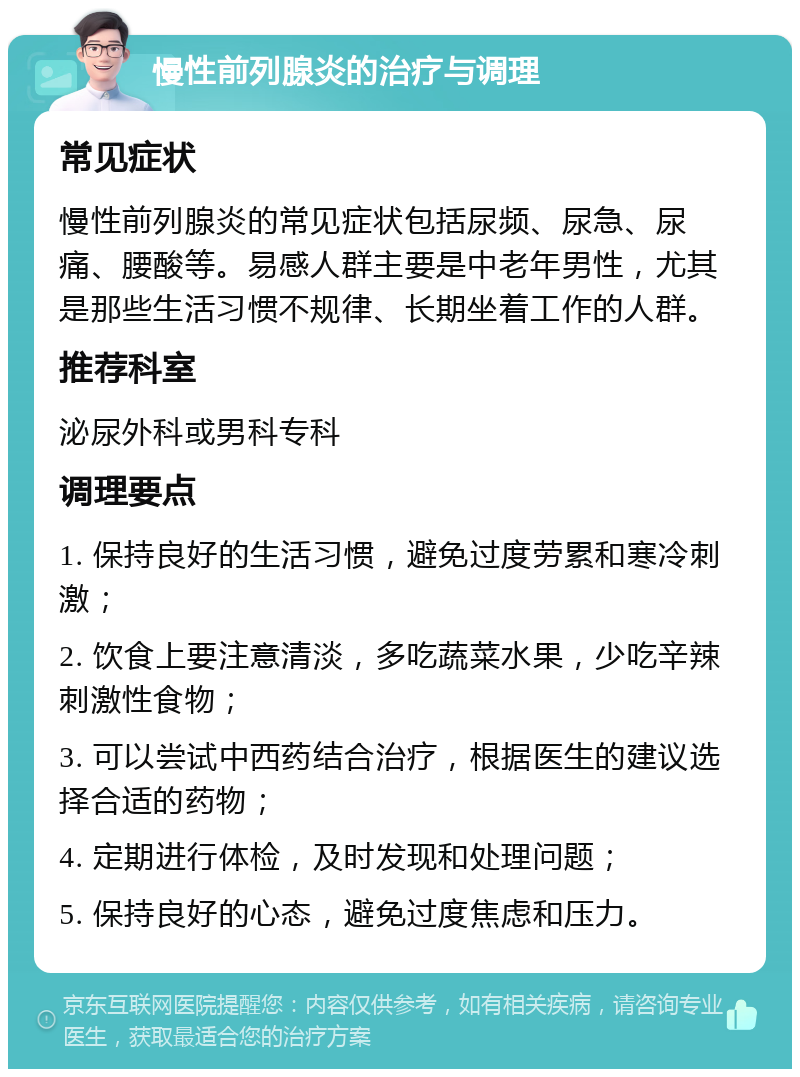 慢性前列腺炎的治疗与调理 常见症状 慢性前列腺炎的常见症状包括尿频、尿急、尿痛、腰酸等。易感人群主要是中老年男性，尤其是那些生活习惯不规律、长期坐着工作的人群。 推荐科室 泌尿外科或男科专科 调理要点 1. 保持良好的生活习惯，避免过度劳累和寒冷刺激； 2. 饮食上要注意清淡，多吃蔬菜水果，少吃辛辣刺激性食物； 3. 可以尝试中西药结合治疗，根据医生的建议选择合适的药物； 4. 定期进行体检，及时发现和处理问题； 5. 保持良好的心态，避免过度焦虑和压力。