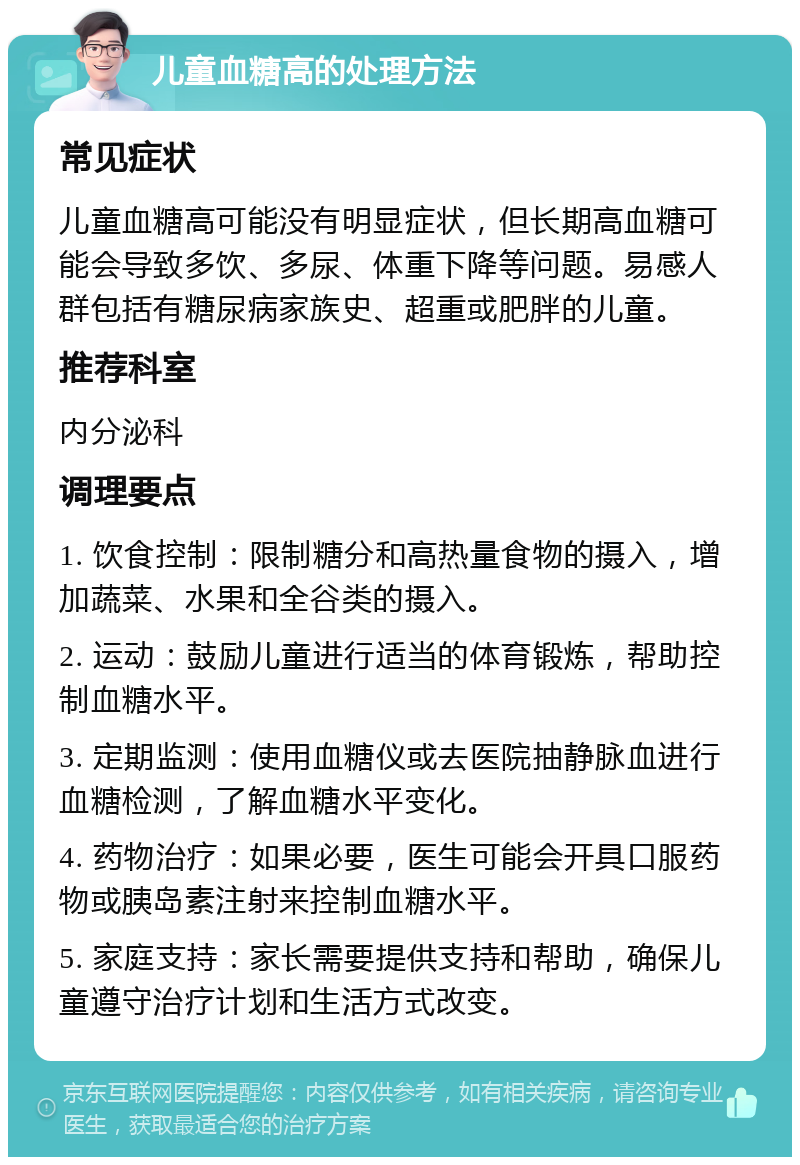 儿童血糖高的处理方法 常见症状 儿童血糖高可能没有明显症状，但长期高血糖可能会导致多饮、多尿、体重下降等问题。易感人群包括有糖尿病家族史、超重或肥胖的儿童。 推荐科室 内分泌科 调理要点 1. 饮食控制：限制糖分和高热量食物的摄入，增加蔬菜、水果和全谷类的摄入。 2. 运动：鼓励儿童进行适当的体育锻炼，帮助控制血糖水平。 3. 定期监测：使用血糖仪或去医院抽静脉血进行血糖检测，了解血糖水平变化。 4. 药物治疗：如果必要，医生可能会开具口服药物或胰岛素注射来控制血糖水平。 5. 家庭支持：家长需要提供支持和帮助，确保儿童遵守治疗计划和生活方式改变。