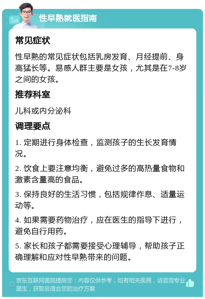 性早熟就医指南 常见症状 性早熟的常见症状包括乳房发育、月经提前、身高猛长等。易感人群主要是女孩，尤其是在7-8岁之间的女孩。 推荐科室 儿科或内分泌科 调理要点 1. 定期进行身体检查，监测孩子的生长发育情况。 2. 饮食上要注意均衡，避免过多的高热量食物和激素含量高的食品。 3. 保持良好的生活习惯，包括规律作息、适量运动等。 4. 如果需要药物治疗，应在医生的指导下进行，避免自行用药。 5. 家长和孩子都需要接受心理辅导，帮助孩子正确理解和应对性早熟带来的问题。