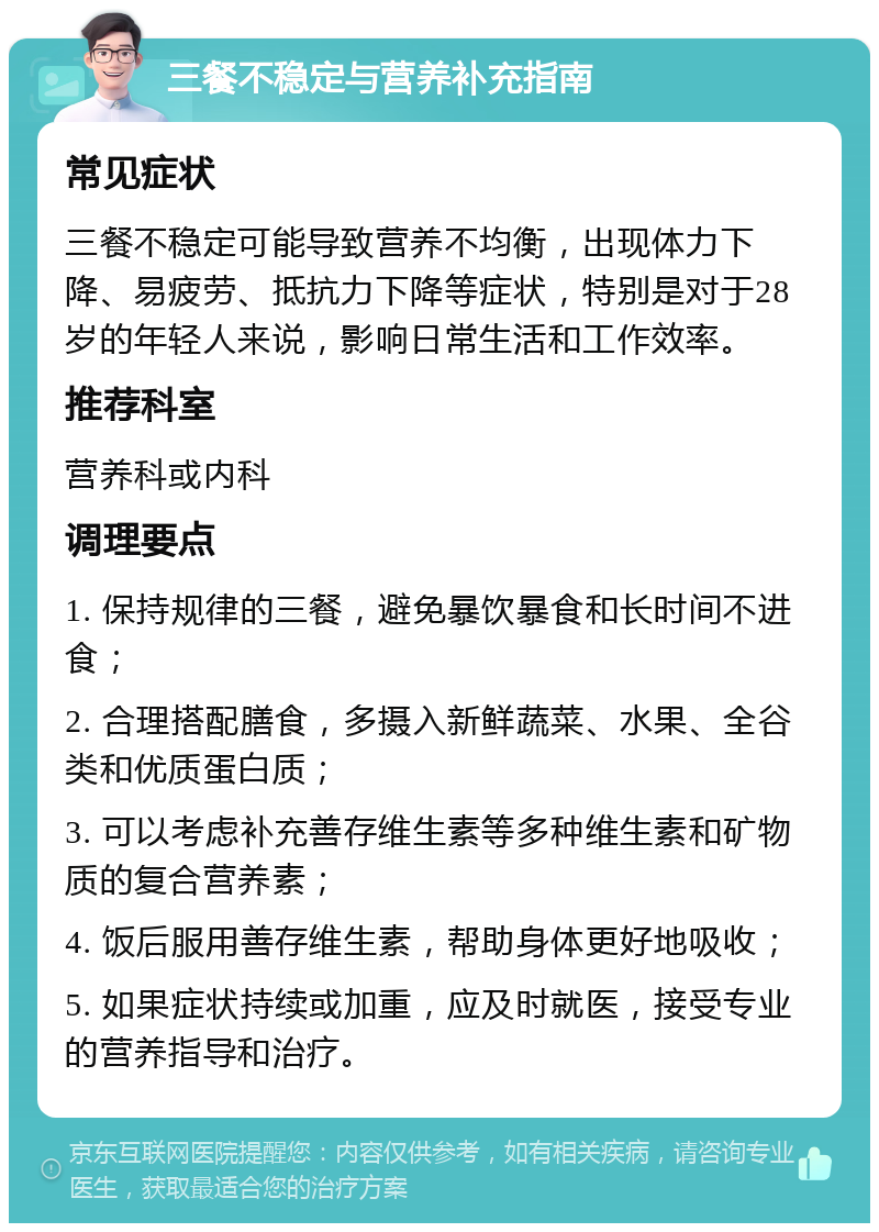 三餐不稳定与营养补充指南 常见症状 三餐不稳定可能导致营养不均衡，出现体力下降、易疲劳、抵抗力下降等症状，特别是对于28岁的年轻人来说，影响日常生活和工作效率。 推荐科室 营养科或内科 调理要点 1. 保持规律的三餐，避免暴饮暴食和长时间不进食； 2. 合理搭配膳食，多摄入新鲜蔬菜、水果、全谷类和优质蛋白质； 3. 可以考虑补充善存维生素等多种维生素和矿物质的复合营养素； 4. 饭后服用善存维生素，帮助身体更好地吸收； 5. 如果症状持续或加重，应及时就医，接受专业的营养指导和治疗。