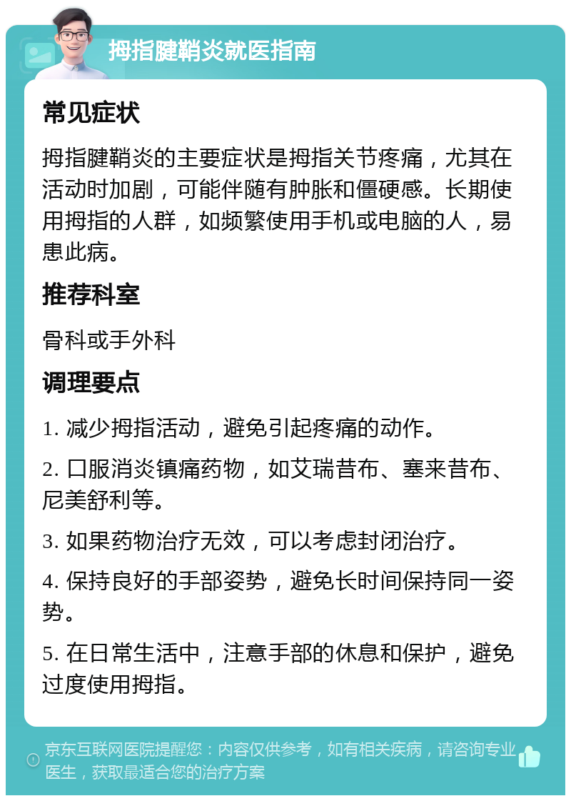 拇指腱鞘炎就医指南 常见症状 拇指腱鞘炎的主要症状是拇指关节疼痛，尤其在活动时加剧，可能伴随有肿胀和僵硬感。长期使用拇指的人群，如频繁使用手机或电脑的人，易患此病。 推荐科室 骨科或手外科 调理要点 1. 减少拇指活动，避免引起疼痛的动作。 2. 口服消炎镇痛药物，如艾瑞昔布、塞来昔布、尼美舒利等。 3. 如果药物治疗无效，可以考虑封闭治疗。 4. 保持良好的手部姿势，避免长时间保持同一姿势。 5. 在日常生活中，注意手部的休息和保护，避免过度使用拇指。