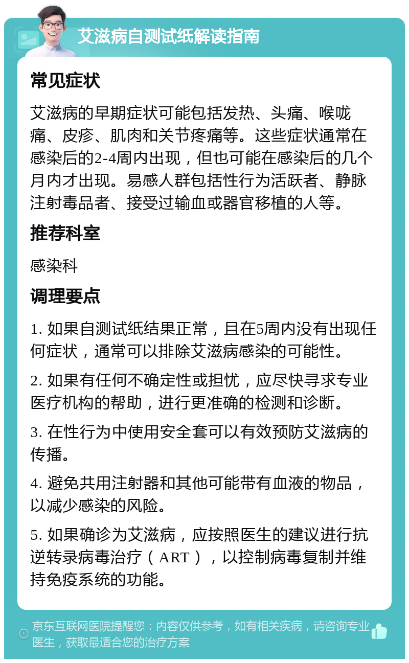 艾滋病自测试纸解读指南 常见症状 艾滋病的早期症状可能包括发热、头痛、喉咙痛、皮疹、肌肉和关节疼痛等。这些症状通常在感染后的2-4周内出现，但也可能在感染后的几个月内才出现。易感人群包括性行为活跃者、静脉注射毒品者、接受过输血或器官移植的人等。 推荐科室 感染科 调理要点 1. 如果自测试纸结果正常，且在5周内没有出现任何症状，通常可以排除艾滋病感染的可能性。 2. 如果有任何不确定性或担忧，应尽快寻求专业医疗机构的帮助，进行更准确的检测和诊断。 3. 在性行为中使用安全套可以有效预防艾滋病的传播。 4. 避免共用注射器和其他可能带有血液的物品，以减少感染的风险。 5. 如果确诊为艾滋病，应按照医生的建议进行抗逆转录病毒治疗（ART），以控制病毒复制并维持免疫系统的功能。