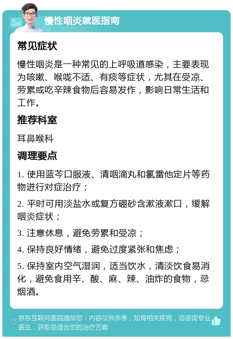 慢性咽炎就医指南 常见症状 慢性咽炎是一种常见的上呼吸道感染，主要表现为咳嗽、喉咙不适、有痰等症状，尤其在受凉、劳累或吃辛辣食物后容易发作，影响日常生活和工作。 推荐科室 耳鼻喉科 调理要点 1. 使用蓝芩口服液、清咽滴丸和氯雷他定片等药物进行对症治疗； 2. 平时可用淡盐水或复方硼砂含漱液漱口，缓解咽炎症状； 3. 注意休息，避免劳累和受凉； 4. 保持良好情绪，避免过度紧张和焦虑； 5. 保持室内空气湿润，适当饮水，清淡饮食易消化，避免食用辛、酸、麻、辣、油炸的食物，忌烟酒。