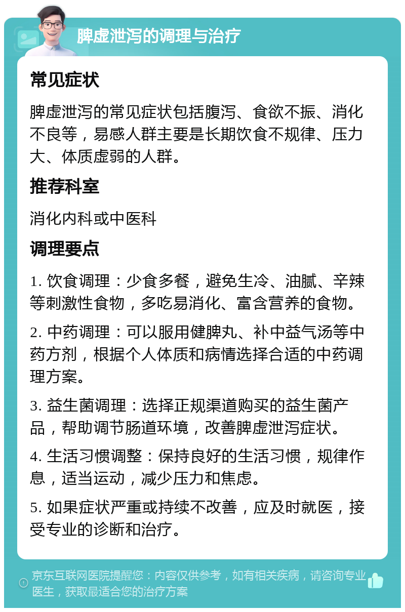 脾虚泄泻的调理与治疗 常见症状 脾虚泄泻的常见症状包括腹泻、食欲不振、消化不良等，易感人群主要是长期饮食不规律、压力大、体质虚弱的人群。 推荐科室 消化内科或中医科 调理要点 1. 饮食调理：少食多餐，避免生冷、油腻、辛辣等刺激性食物，多吃易消化、富含营养的食物。 2. 中药调理：可以服用健脾丸、补中益气汤等中药方剂，根据个人体质和病情选择合适的中药调理方案。 3. 益生菌调理：选择正规渠道购买的益生菌产品，帮助调节肠道环境，改善脾虚泄泻症状。 4. 生活习惯调整：保持良好的生活习惯，规律作息，适当运动，减少压力和焦虑。 5. 如果症状严重或持续不改善，应及时就医，接受专业的诊断和治疗。