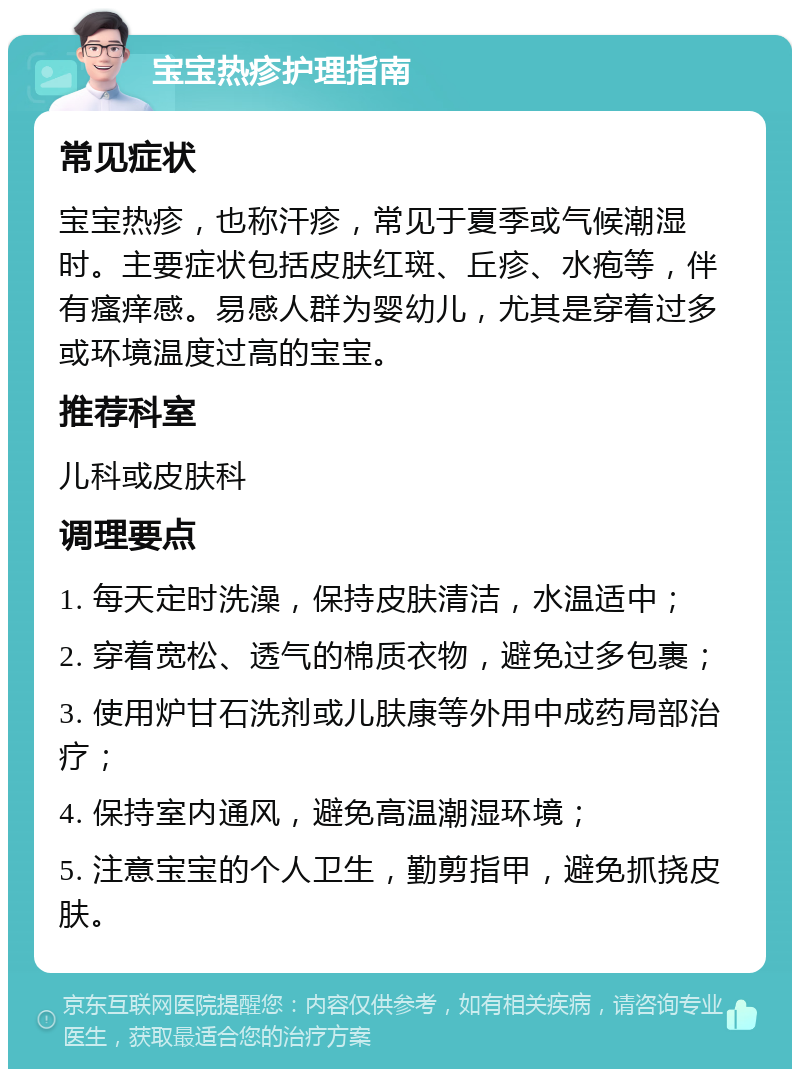 宝宝热疹护理指南 常见症状 宝宝热疹，也称汗疹，常见于夏季或气候潮湿时。主要症状包括皮肤红斑、丘疹、水疱等，伴有瘙痒感。易感人群为婴幼儿，尤其是穿着过多或环境温度过高的宝宝。 推荐科室 儿科或皮肤科 调理要点 1. 每天定时洗澡，保持皮肤清洁，水温适中； 2. 穿着宽松、透气的棉质衣物，避免过多包裹； 3. 使用炉甘石洗剂或儿肤康等外用中成药局部治疗； 4. 保持室内通风，避免高温潮湿环境； 5. 注意宝宝的个人卫生，勤剪指甲，避免抓挠皮肤。