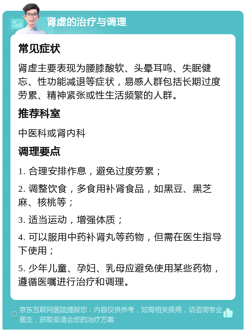 肾虚的治疗与调理 常见症状 肾虚主要表现为腰膝酸软、头晕耳鸣、失眠健忘、性功能减退等症状，易感人群包括长期过度劳累、精神紧张或性生活频繁的人群。 推荐科室 中医科或肾内科 调理要点 1. 合理安排作息，避免过度劳累； 2. 调整饮食，多食用补肾食品，如黑豆、黑芝麻、核桃等； 3. 适当运动，增强体质； 4. 可以服用中药补肾丸等药物，但需在医生指导下使用； 5. 少年儿童、孕妇、乳母应避免使用某些药物，遵循医嘱进行治疗和调理。