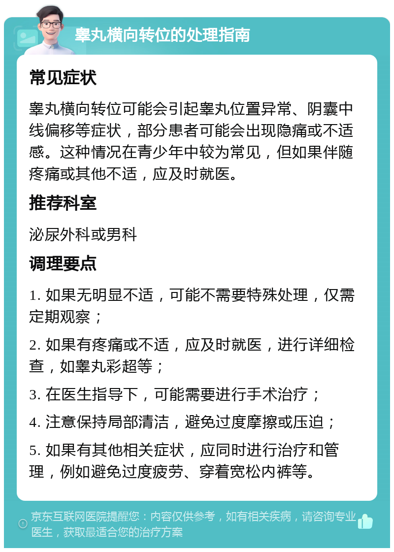 睾丸横向转位的处理指南 常见症状 睾丸横向转位可能会引起睾丸位置异常、阴囊中线偏移等症状，部分患者可能会出现隐痛或不适感。这种情况在青少年中较为常见，但如果伴随疼痛或其他不适，应及时就医。 推荐科室 泌尿外科或男科 调理要点 1. 如果无明显不适，可能不需要特殊处理，仅需定期观察； 2. 如果有疼痛或不适，应及时就医，进行详细检查，如睾丸彩超等； 3. 在医生指导下，可能需要进行手术治疗； 4. 注意保持局部清洁，避免过度摩擦或压迫； 5. 如果有其他相关症状，应同时进行治疗和管理，例如避免过度疲劳、穿着宽松内裤等。