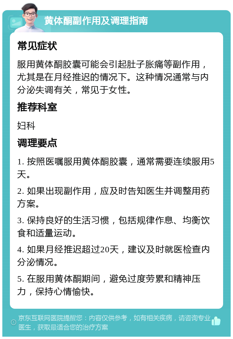 黄体酮副作用及调理指南 常见症状 服用黄体酮胶囊可能会引起肚子胀痛等副作用，尤其是在月经推迟的情况下。这种情况通常与内分泌失调有关，常见于女性。 推荐科室 妇科 调理要点 1. 按照医嘱服用黄体酮胶囊，通常需要连续服用5天。 2. 如果出现副作用，应及时告知医生并调整用药方案。 3. 保持良好的生活习惯，包括规律作息、均衡饮食和适量运动。 4. 如果月经推迟超过20天，建议及时就医检查内分泌情况。 5. 在服用黄体酮期间，避免过度劳累和精神压力，保持心情愉快。