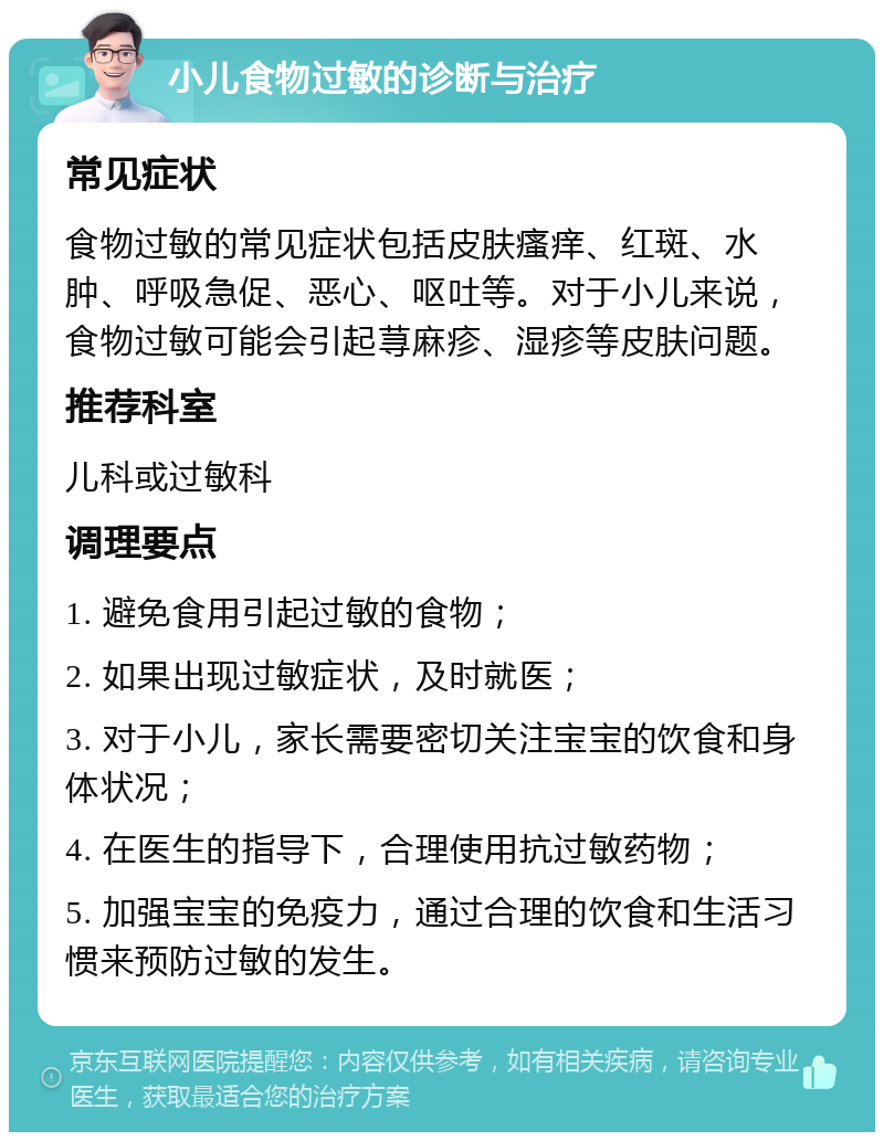 小儿食物过敏的诊断与治疗 常见症状 食物过敏的常见症状包括皮肤瘙痒、红斑、水肿、呼吸急促、恶心、呕吐等。对于小儿来说，食物过敏可能会引起荨麻疹、湿疹等皮肤问题。 推荐科室 儿科或过敏科 调理要点 1. 避免食用引起过敏的食物； 2. 如果出现过敏症状，及时就医； 3. 对于小儿，家长需要密切关注宝宝的饮食和身体状况； 4. 在医生的指导下，合理使用抗过敏药物； 5. 加强宝宝的免疫力，通过合理的饮食和生活习惯来预防过敏的发生。