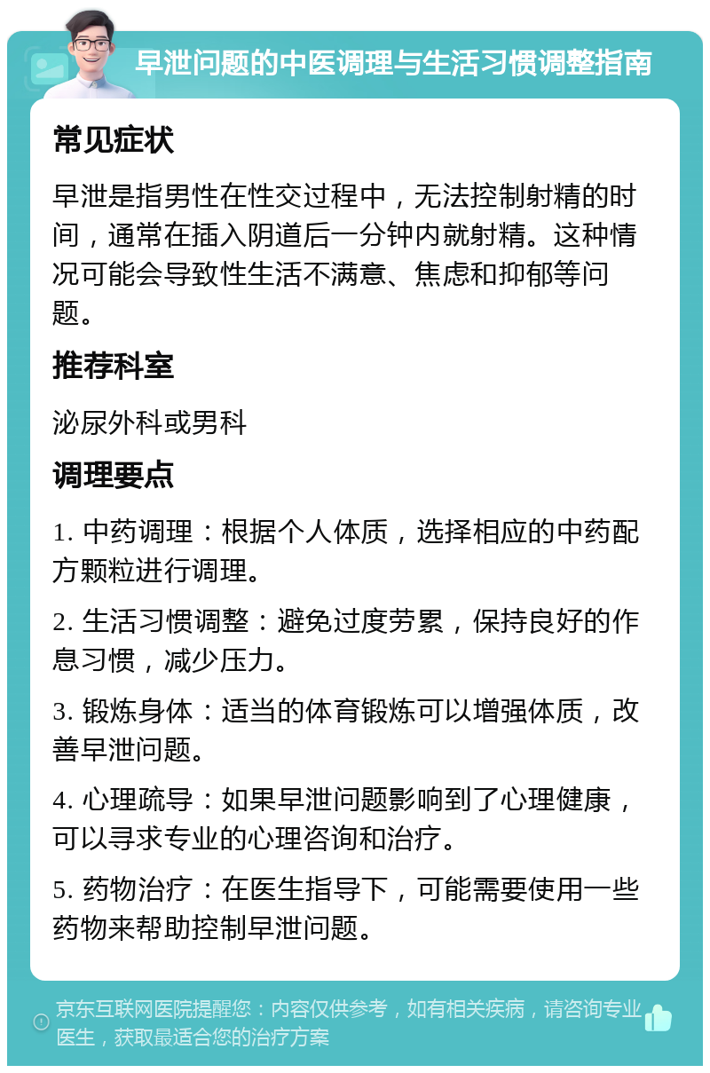 早泄问题的中医调理与生活习惯调整指南 常见症状 早泄是指男性在性交过程中，无法控制射精的时间，通常在插入阴道后一分钟内就射精。这种情况可能会导致性生活不满意、焦虑和抑郁等问题。 推荐科室 泌尿外科或男科 调理要点 1. 中药调理：根据个人体质，选择相应的中药配方颗粒进行调理。 2. 生活习惯调整：避免过度劳累，保持良好的作息习惯，减少压力。 3. 锻炼身体：适当的体育锻炼可以增强体质，改善早泄问题。 4. 心理疏导：如果早泄问题影响到了心理健康，可以寻求专业的心理咨询和治疗。 5. 药物治疗：在医生指导下，可能需要使用一些药物来帮助控制早泄问题。