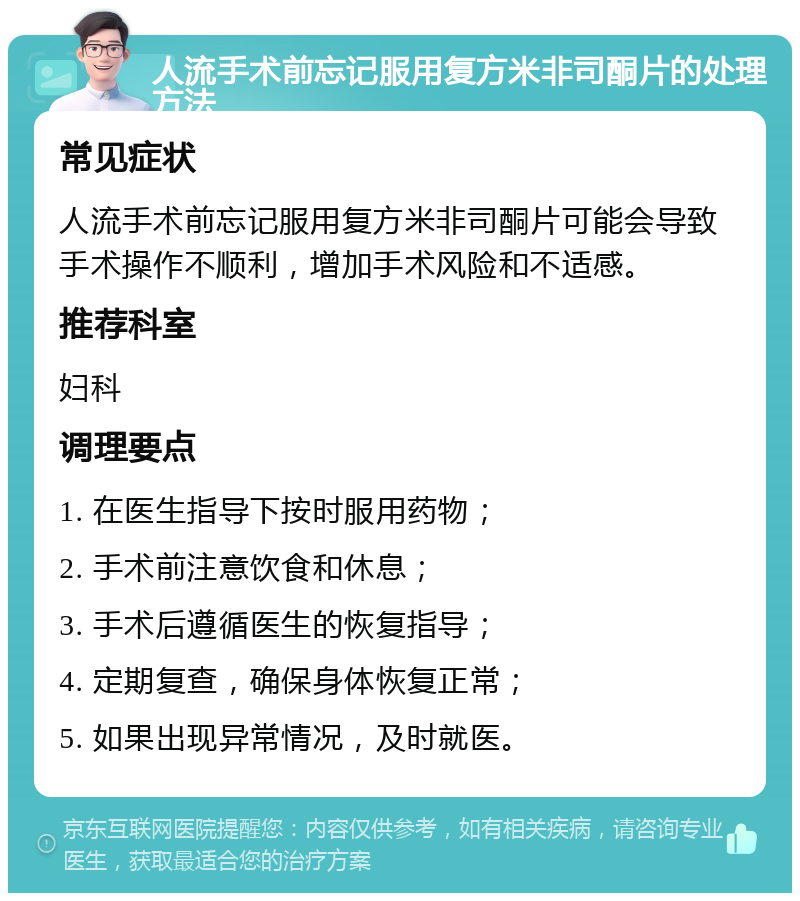 人流手术前忘记服用复方米非司酮片的处理方法 常见症状 人流手术前忘记服用复方米非司酮片可能会导致手术操作不顺利，增加手术风险和不适感。 推荐科室 妇科 调理要点 1. 在医生指导下按时服用药物； 2. 手术前注意饮食和休息； 3. 手术后遵循医生的恢复指导； 4. 定期复查，确保身体恢复正常； 5. 如果出现异常情况，及时就医。