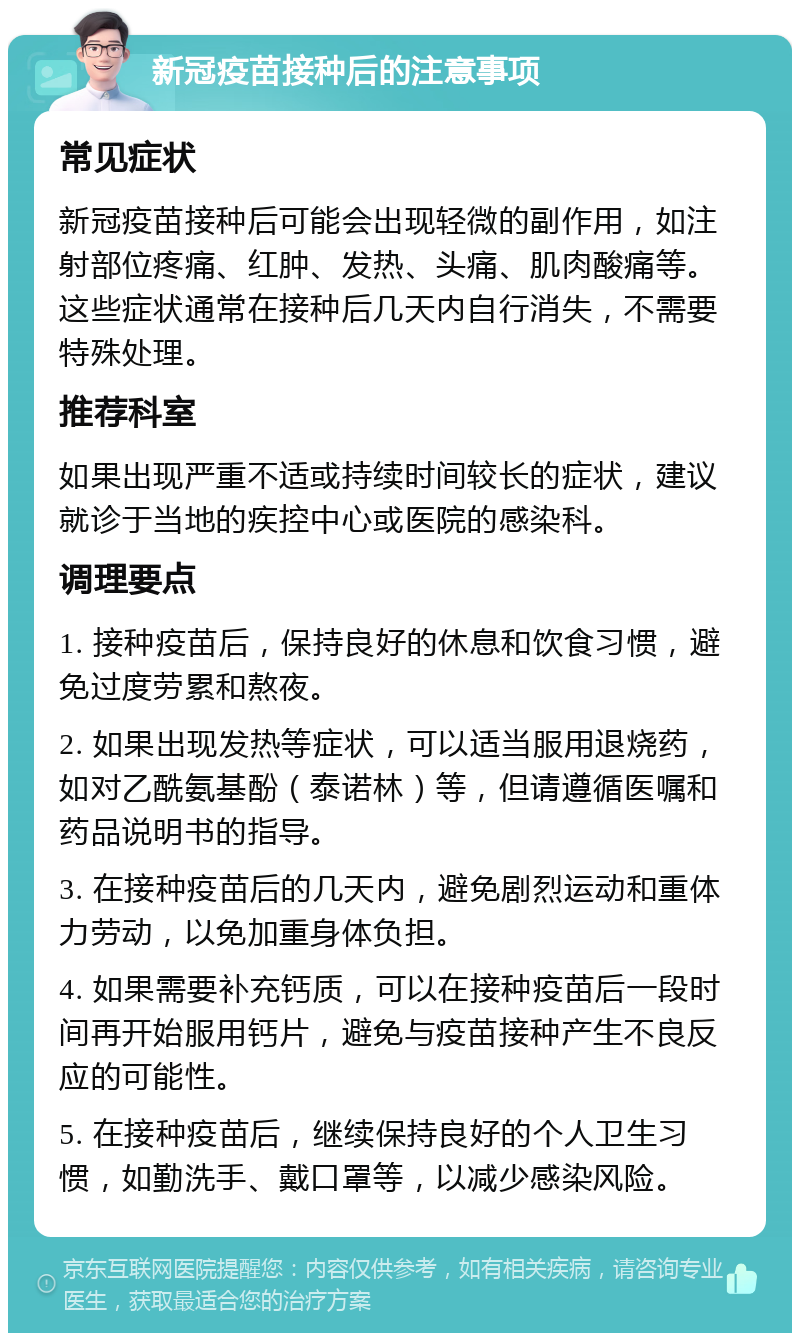 新冠疫苗接种后的注意事项 常见症状 新冠疫苗接种后可能会出现轻微的副作用，如注射部位疼痛、红肿、发热、头痛、肌肉酸痛等。这些症状通常在接种后几天内自行消失，不需要特殊处理。 推荐科室 如果出现严重不适或持续时间较长的症状，建议就诊于当地的疾控中心或医院的感染科。 调理要点 1. 接种疫苗后，保持良好的休息和饮食习惯，避免过度劳累和熬夜。 2. 如果出现发热等症状，可以适当服用退烧药，如对乙酰氨基酚（泰诺林）等，但请遵循医嘱和药品说明书的指导。 3. 在接种疫苗后的几天内，避免剧烈运动和重体力劳动，以免加重身体负担。 4. 如果需要补充钙质，可以在接种疫苗后一段时间再开始服用钙片，避免与疫苗接种产生不良反应的可能性。 5. 在接种疫苗后，继续保持良好的个人卫生习惯，如勤洗手、戴口罩等，以减少感染风险。