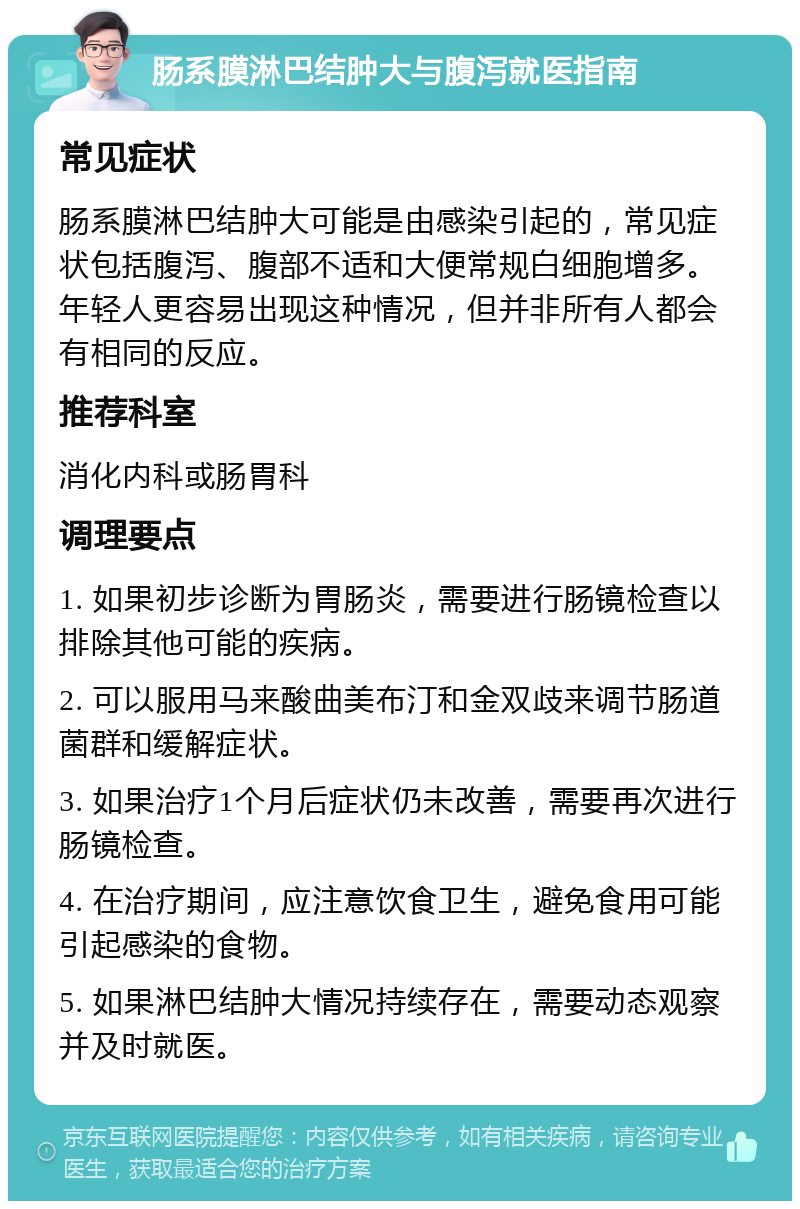 肠系膜淋巴结肿大与腹泻就医指南 常见症状 肠系膜淋巴结肿大可能是由感染引起的，常见症状包括腹泻、腹部不适和大便常规白细胞增多。年轻人更容易出现这种情况，但并非所有人都会有相同的反应。 推荐科室 消化内科或肠胃科 调理要点 1. 如果初步诊断为胃肠炎，需要进行肠镜检查以排除其他可能的疾病。 2. 可以服用马来酸曲美布汀和金双歧来调节肠道菌群和缓解症状。 3. 如果治疗1个月后症状仍未改善，需要再次进行肠镜检查。 4. 在治疗期间，应注意饮食卫生，避免食用可能引起感染的食物。 5. 如果淋巴结肿大情况持续存在，需要动态观察并及时就医。