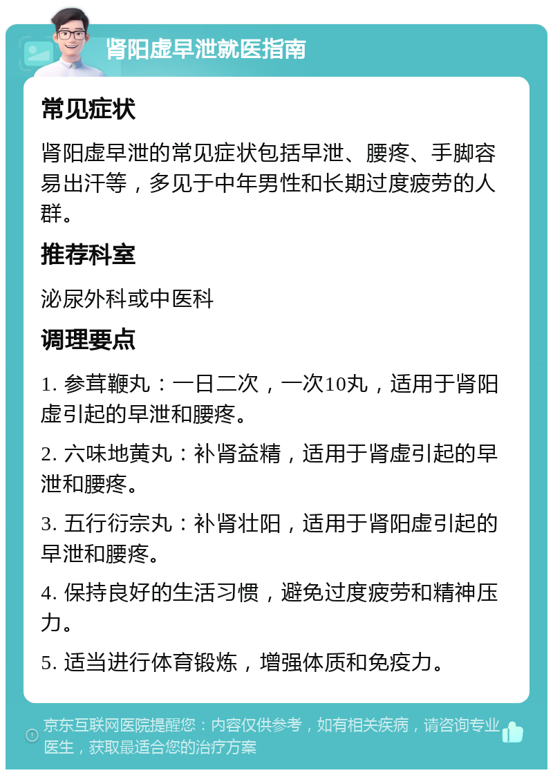 肾阳虚早泄就医指南 常见症状 肾阳虚早泄的常见症状包括早泄、腰疼、手脚容易出汗等，多见于中年男性和长期过度疲劳的人群。 推荐科室 泌尿外科或中医科 调理要点 1. 参茸鞭丸：一日二次，一次10丸，适用于肾阳虚引起的早泄和腰疼。 2. 六味地黄丸：补肾益精，适用于肾虚引起的早泄和腰疼。 3. 五行衍宗丸：补肾壮阳，适用于肾阳虚引起的早泄和腰疼。 4. 保持良好的生活习惯，避免过度疲劳和精神压力。 5. 适当进行体育锻炼，增强体质和免疫力。