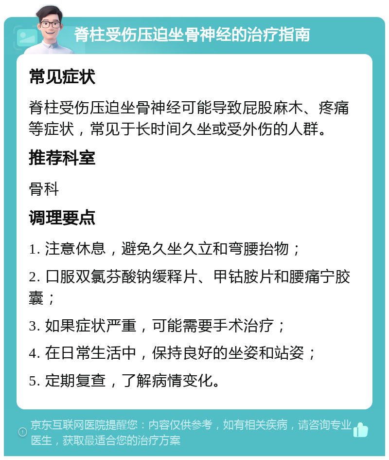 脊柱受伤压迫坐骨神经的治疗指南 常见症状 脊柱受伤压迫坐骨神经可能导致屁股麻木、疼痛等症状，常见于长时间久坐或受外伤的人群。 推荐科室 骨科 调理要点 1. 注意休息，避免久坐久立和弯腰抬物； 2. 口服双氯芬酸钠缓释片、甲钴胺片和腰痛宁胶囊； 3. 如果症状严重，可能需要手术治疗； 4. 在日常生活中，保持良好的坐姿和站姿； 5. 定期复查，了解病情变化。