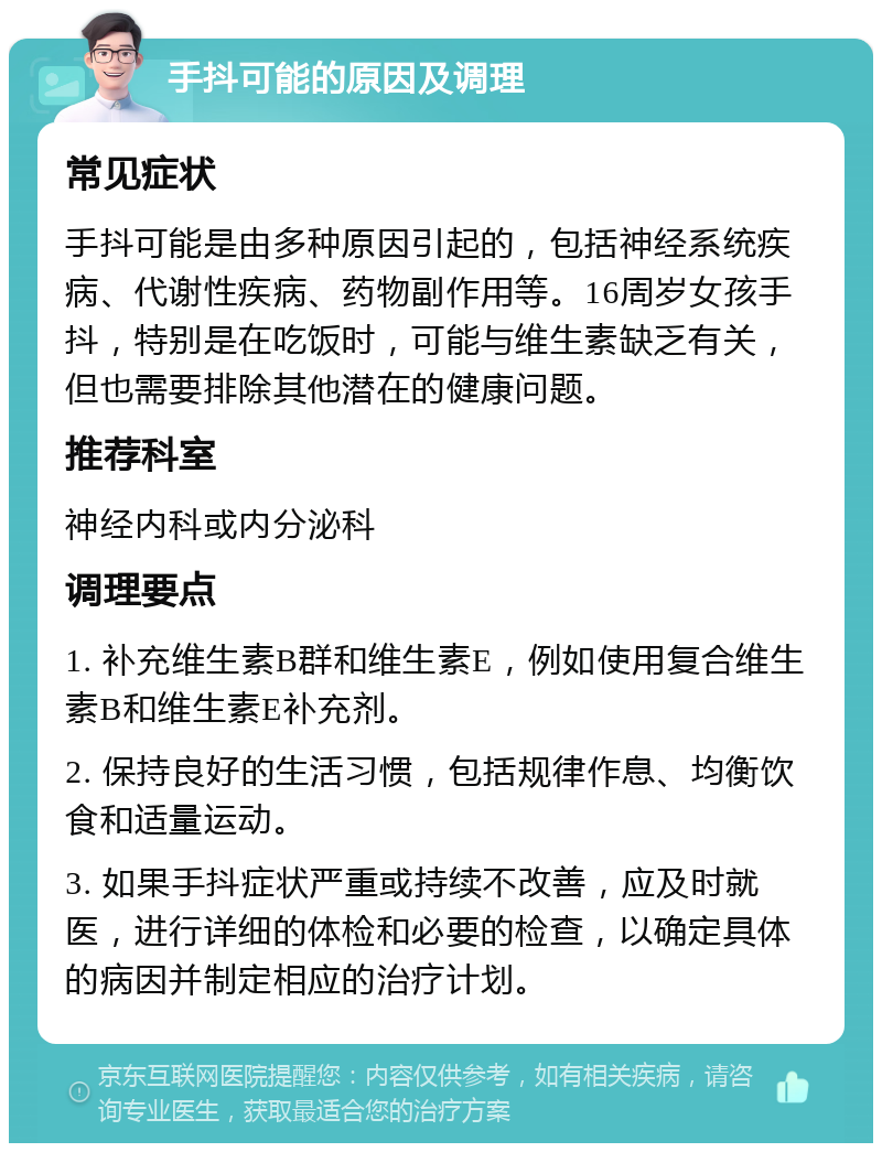 手抖可能的原因及调理 常见症状 手抖可能是由多种原因引起的，包括神经系统疾病、代谢性疾病、药物副作用等。16周岁女孩手抖，特别是在吃饭时，可能与维生素缺乏有关，但也需要排除其他潜在的健康问题。 推荐科室 神经内科或内分泌科 调理要点 1. 补充维生素B群和维生素E，例如使用复合维生素B和维生素E补充剂。 2. 保持良好的生活习惯，包括规律作息、均衡饮食和适量运动。 3. 如果手抖症状严重或持续不改善，应及时就医，进行详细的体检和必要的检查，以确定具体的病因并制定相应的治疗计划。