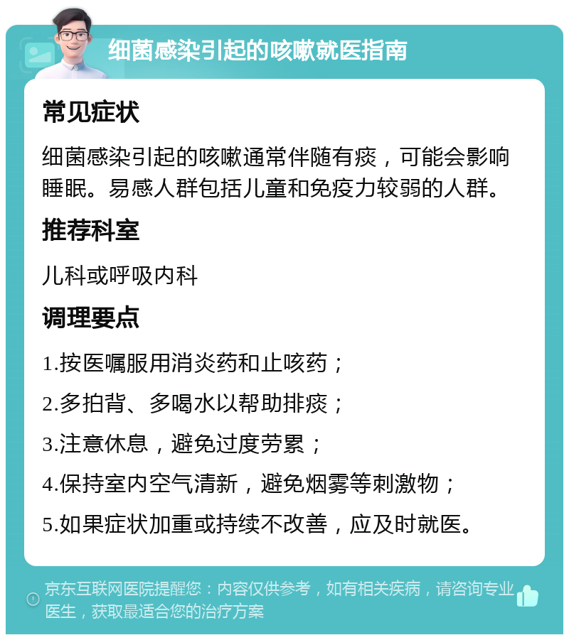 细菌感染引起的咳嗽就医指南 常见症状 细菌感染引起的咳嗽通常伴随有痰，可能会影响睡眠。易感人群包括儿童和免疫力较弱的人群。 推荐科室 儿科或呼吸内科 调理要点 1.按医嘱服用消炎药和止咳药； 2.多拍背、多喝水以帮助排痰； 3.注意休息，避免过度劳累； 4.保持室内空气清新，避免烟雾等刺激物； 5.如果症状加重或持续不改善，应及时就医。