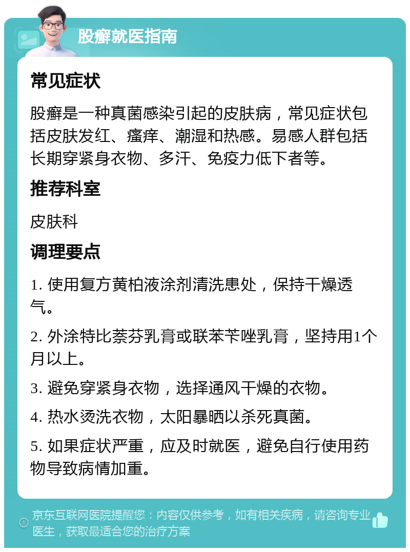 股癣就医指南 常见症状 股癣是一种真菌感染引起的皮肤病，常见症状包括皮肤发红、瘙痒、潮湿和热感。易感人群包括长期穿紧身衣物、多汗、免疫力低下者等。 推荐科室 皮肤科 调理要点 1. 使用复方黄柏液涂剂清洗患处，保持干燥透气。 2. 外涂特比萘芬乳膏或联苯苄唑乳膏，坚持用1个月以上。 3. 避免穿紧身衣物，选择通风干燥的衣物。 4. 热水烫洗衣物，太阳暴晒以杀死真菌。 5. 如果症状严重，应及时就医，避免自行使用药物导致病情加重。