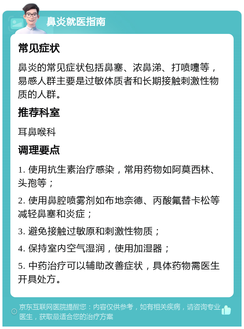 鼻炎就医指南 常见症状 鼻炎的常见症状包括鼻塞、浓鼻涕、打喷嚏等，易感人群主要是过敏体质者和长期接触刺激性物质的人群。 推荐科室 耳鼻喉科 调理要点 1. 使用抗生素治疗感染，常用药物如阿莫西林、头孢等； 2. 使用鼻腔喷雾剂如布地奈德、丙酸氟替卡松等减轻鼻塞和炎症； 3. 避免接触过敏原和刺激性物质； 4. 保持室内空气湿润，使用加湿器； 5. 中药治疗可以辅助改善症状，具体药物需医生开具处方。