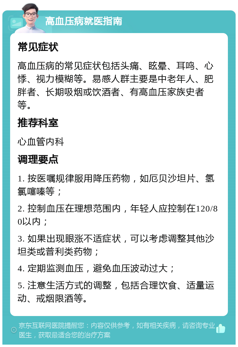 高血压病就医指南 常见症状 高血压病的常见症状包括头痛、眩晕、耳鸣、心悸、视力模糊等。易感人群主要是中老年人、肥胖者、长期吸烟或饮酒者、有高血压家族史者等。 推荐科室 心血管内科 调理要点 1. 按医嘱规律服用降压药物，如厄贝沙坦片、氢氯噻嗪等； 2. 控制血压在理想范围内，年轻人应控制在120/80以内； 3. 如果出现眼涨不适症状，可以考虑调整其他沙坦类或普利类药物； 4. 定期监测血压，避免血压波动过大； 5. 注意生活方式的调整，包括合理饮食、适量运动、戒烟限酒等。