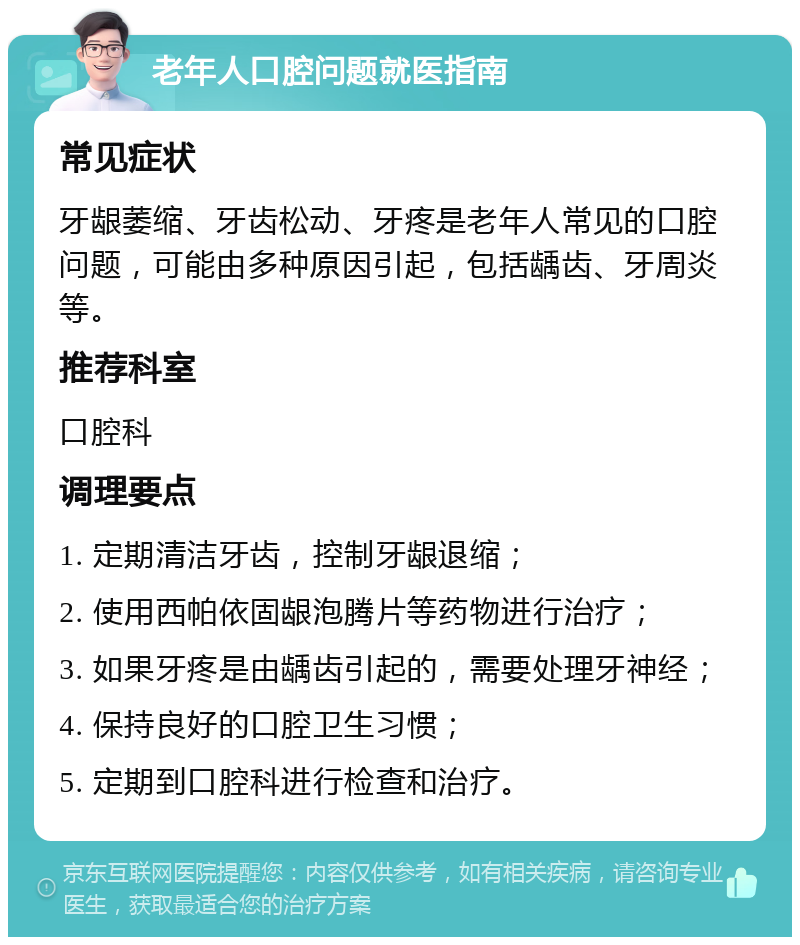 老年人口腔问题就医指南 常见症状 牙龈萎缩、牙齿松动、牙疼是老年人常见的口腔问题，可能由多种原因引起，包括龋齿、牙周炎等。 推荐科室 口腔科 调理要点 1. 定期清洁牙齿，控制牙龈退缩； 2. 使用西帕依固龈泡腾片等药物进行治疗； 3. 如果牙疼是由龋齿引起的，需要处理牙神经； 4. 保持良好的口腔卫生习惯； 5. 定期到口腔科进行检查和治疗。