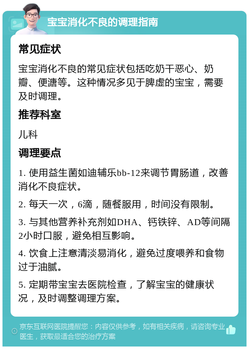 宝宝消化不良的调理指南 常见症状 宝宝消化不良的常见症状包括吃奶干恶心、奶瓣、便溏等。这种情况多见于脾虚的宝宝，需要及时调理。 推荐科室 儿科 调理要点 1. 使用益生菌如迪辅乐bb-12来调节胃肠道，改善消化不良症状。 2. 每天一次，6滴，随餐服用，时间没有限制。 3. 与其他营养补充剂如DHA、钙铁锌、AD等间隔2小时口服，避免相互影响。 4. 饮食上注意清淡易消化，避免过度喂养和食物过于油腻。 5. 定期带宝宝去医院检查，了解宝宝的健康状况，及时调整调理方案。