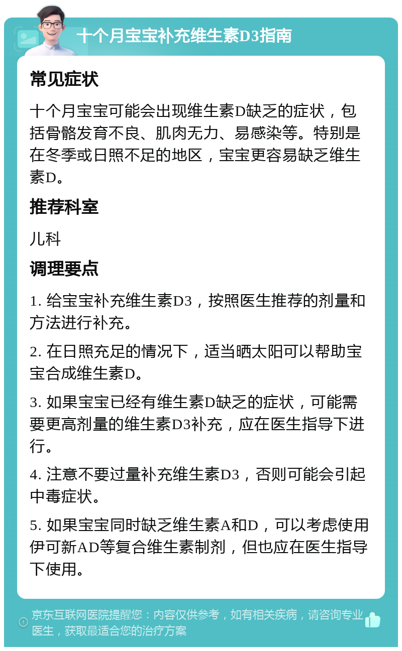 十个月宝宝补充维生素D3指南 常见症状 十个月宝宝可能会出现维生素D缺乏的症状，包括骨骼发育不良、肌肉无力、易感染等。特别是在冬季或日照不足的地区，宝宝更容易缺乏维生素D。 推荐科室 儿科 调理要点 1. 给宝宝补充维生素D3，按照医生推荐的剂量和方法进行补充。 2. 在日照充足的情况下，适当晒太阳可以帮助宝宝合成维生素D。 3. 如果宝宝已经有维生素D缺乏的症状，可能需要更高剂量的维生素D3补充，应在医生指导下进行。 4. 注意不要过量补充维生素D3，否则可能会引起中毒症状。 5. 如果宝宝同时缺乏维生素A和D，可以考虑使用伊可新AD等复合维生素制剂，但也应在医生指导下使用。