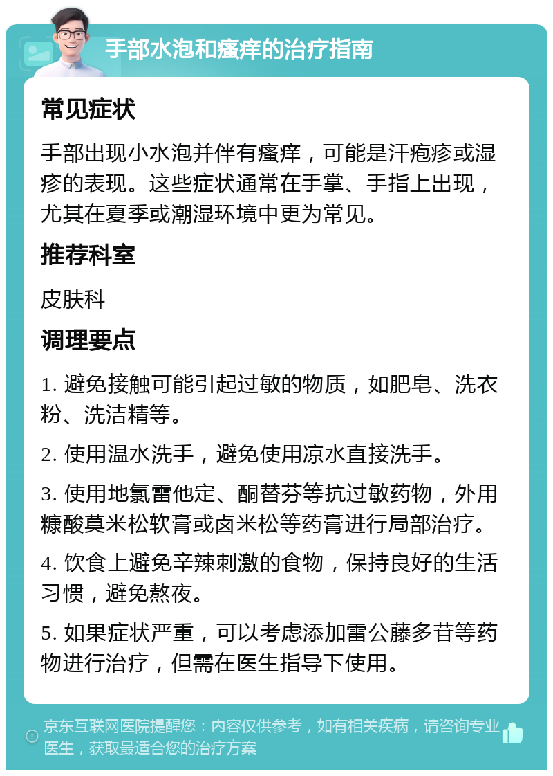 手部水泡和瘙痒的治疗指南 常见症状 手部出现小水泡并伴有瘙痒，可能是汗疱疹或湿疹的表现。这些症状通常在手掌、手指上出现，尤其在夏季或潮湿环境中更为常见。 推荐科室 皮肤科 调理要点 1. 避免接触可能引起过敏的物质，如肥皂、洗衣粉、洗洁精等。 2. 使用温水洗手，避免使用凉水直接洗手。 3. 使用地氯雷他定、酮替芬等抗过敏药物，外用糠酸莫米松软膏或卤米松等药膏进行局部治疗。 4. 饮食上避免辛辣刺激的食物，保持良好的生活习惯，避免熬夜。 5. 如果症状严重，可以考虑添加雷公藤多苷等药物进行治疗，但需在医生指导下使用。