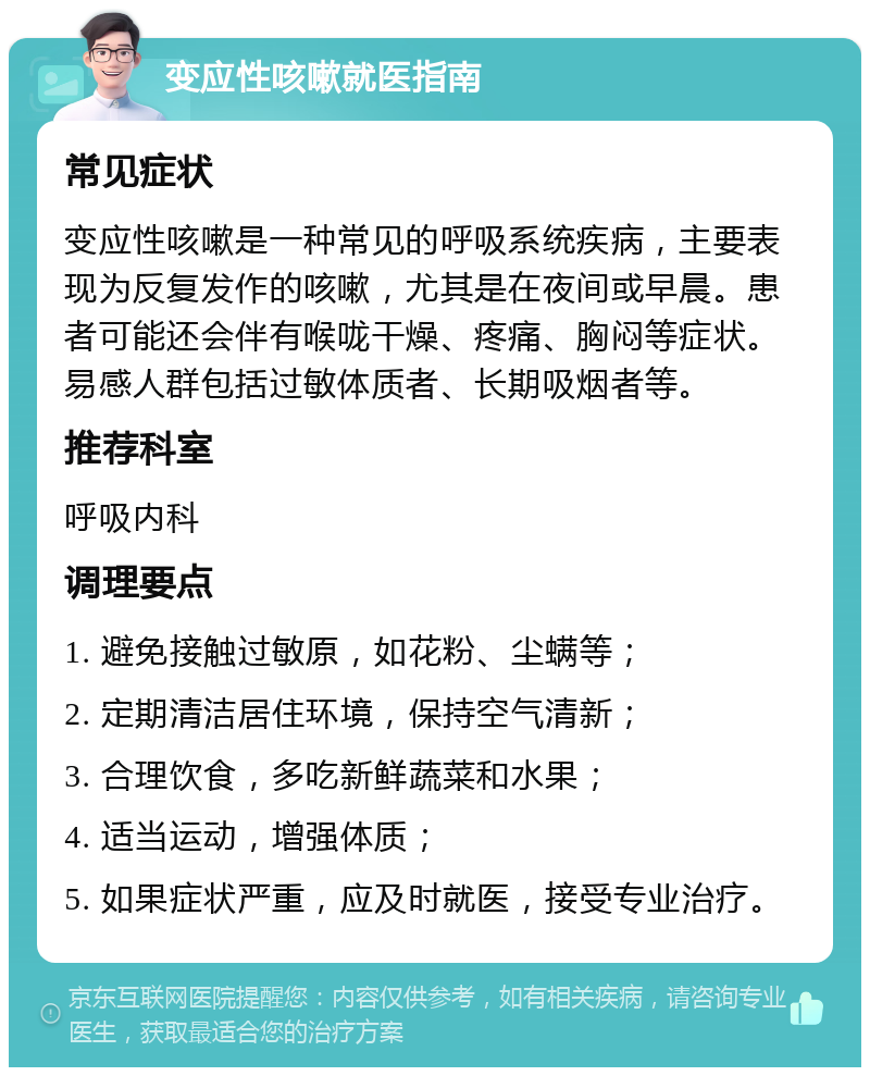 变应性咳嗽就医指南 常见症状 变应性咳嗽是一种常见的呼吸系统疾病，主要表现为反复发作的咳嗽，尤其是在夜间或早晨。患者可能还会伴有喉咙干燥、疼痛、胸闷等症状。易感人群包括过敏体质者、长期吸烟者等。 推荐科室 呼吸内科 调理要点 1. 避免接触过敏原，如花粉、尘螨等； 2. 定期清洁居住环境，保持空气清新； 3. 合理饮食，多吃新鲜蔬菜和水果； 4. 适当运动，增强体质； 5. 如果症状严重，应及时就医，接受专业治疗。