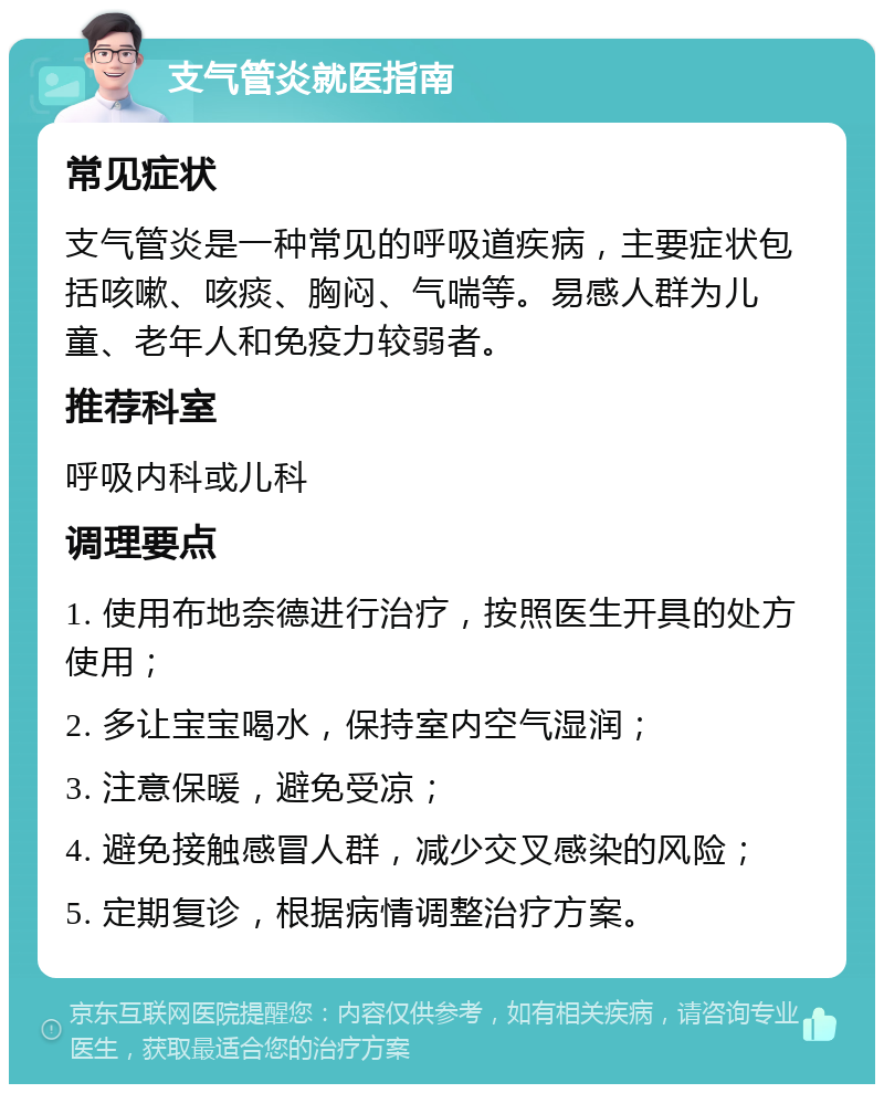 支气管炎就医指南 常见症状 支气管炎是一种常见的呼吸道疾病，主要症状包括咳嗽、咳痰、胸闷、气喘等。易感人群为儿童、老年人和免疫力较弱者。 推荐科室 呼吸内科或儿科 调理要点 1. 使用布地奈德进行治疗，按照医生开具的处方使用； 2. 多让宝宝喝水，保持室内空气湿润； 3. 注意保暖，避免受凉； 4. 避免接触感冒人群，减少交叉感染的风险； 5. 定期复诊，根据病情调整治疗方案。