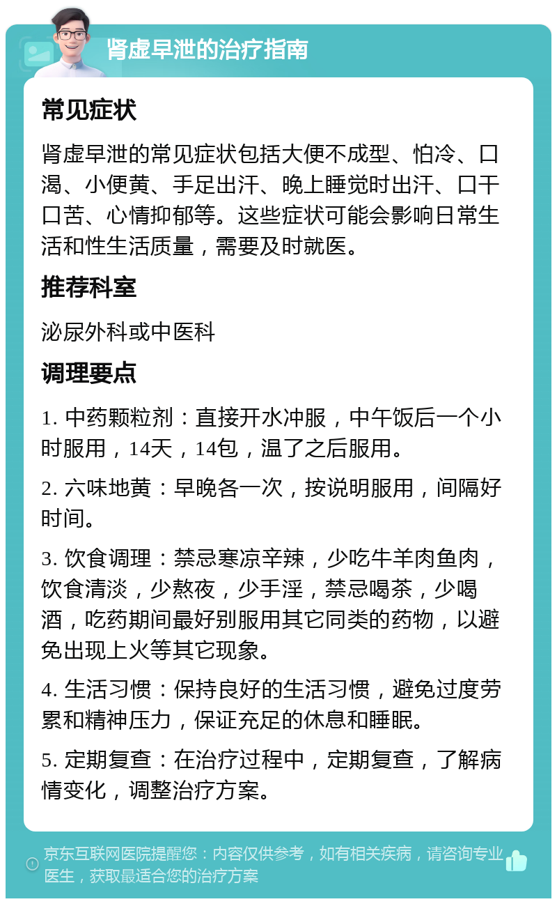 肾虚早泄的治疗指南 常见症状 肾虚早泄的常见症状包括大便不成型、怕冷、口渴、小便黄、手足出汗、晚上睡觉时出汗、口干口苦、心情抑郁等。这些症状可能会影响日常生活和性生活质量，需要及时就医。 推荐科室 泌尿外科或中医科 调理要点 1. 中药颗粒剂：直接开水冲服，中午饭后一个小时服用，14天，14包，温了之后服用。 2. 六味地黄：早晚各一次，按说明服用，间隔好时间。 3. 饮食调理：禁忌寒凉辛辣，少吃牛羊肉鱼肉，饮食清淡，少熬夜，少手淫，禁忌喝茶，少喝酒，吃药期间最好别服用其它同类的药物，以避免出现上火等其它现象。 4. 生活习惯：保持良好的生活习惯，避免过度劳累和精神压力，保证充足的休息和睡眠。 5. 定期复查：在治疗过程中，定期复查，了解病情变化，调整治疗方案。