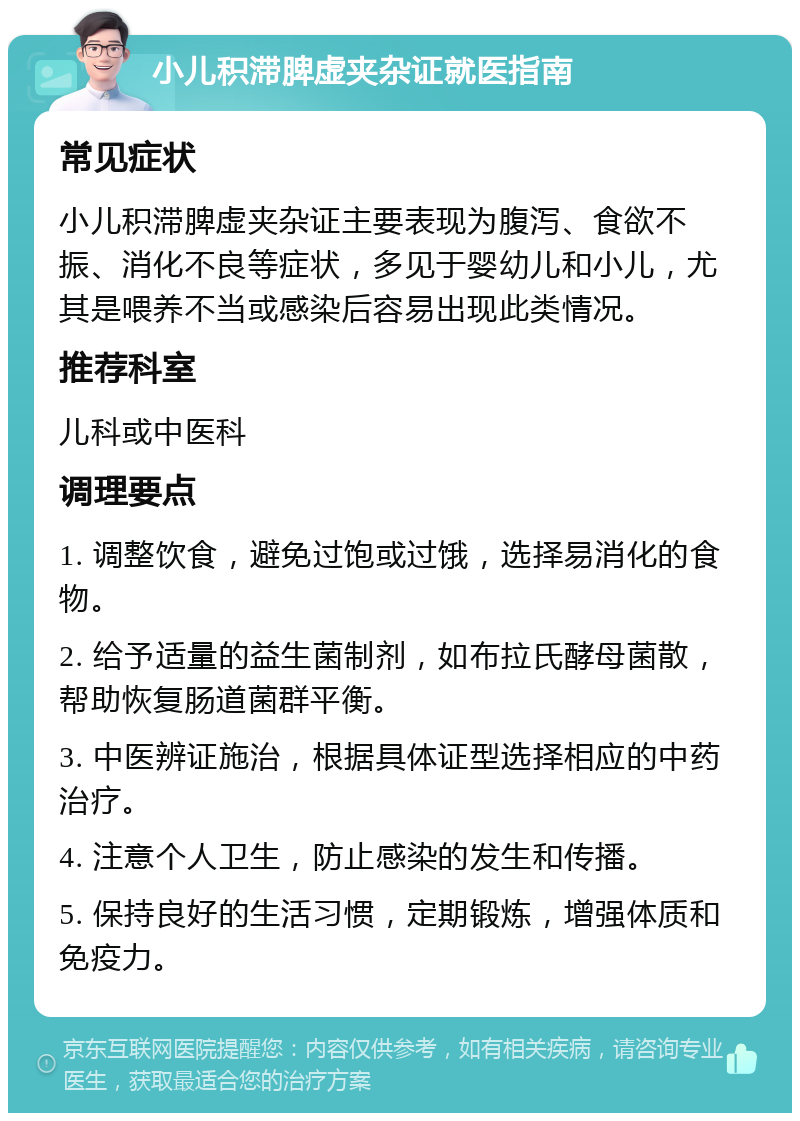 小儿积滞脾虚夹杂证就医指南 常见症状 小儿积滞脾虚夹杂证主要表现为腹泻、食欲不振、消化不良等症状，多见于婴幼儿和小儿，尤其是喂养不当或感染后容易出现此类情况。 推荐科室 儿科或中医科 调理要点 1. 调整饮食，避免过饱或过饿，选择易消化的食物。 2. 给予适量的益生菌制剂，如布拉氏酵母菌散，帮助恢复肠道菌群平衡。 3. 中医辨证施治，根据具体证型选择相应的中药治疗。 4. 注意个人卫生，防止感染的发生和传播。 5. 保持良好的生活习惯，定期锻炼，增强体质和免疫力。