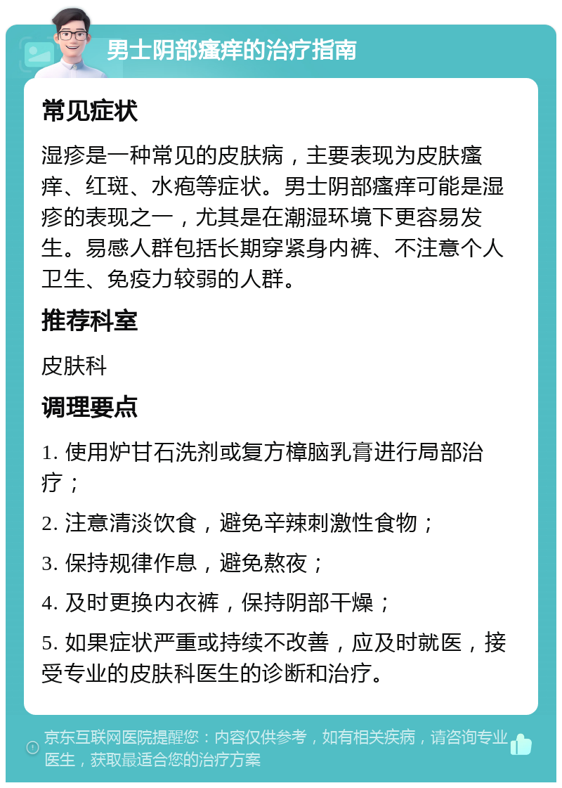 男士阴部瘙痒的治疗指南 常见症状 湿疹是一种常见的皮肤病，主要表现为皮肤瘙痒、红斑、水疱等症状。男士阴部瘙痒可能是湿疹的表现之一，尤其是在潮湿环境下更容易发生。易感人群包括长期穿紧身内裤、不注意个人卫生、免疫力较弱的人群。 推荐科室 皮肤科 调理要点 1. 使用炉甘石洗剂或复方樟脑乳膏进行局部治疗； 2. 注意清淡饮食，避免辛辣刺激性食物； 3. 保持规律作息，避免熬夜； 4. 及时更换内衣裤，保持阴部干燥； 5. 如果症状严重或持续不改善，应及时就医，接受专业的皮肤科医生的诊断和治疗。