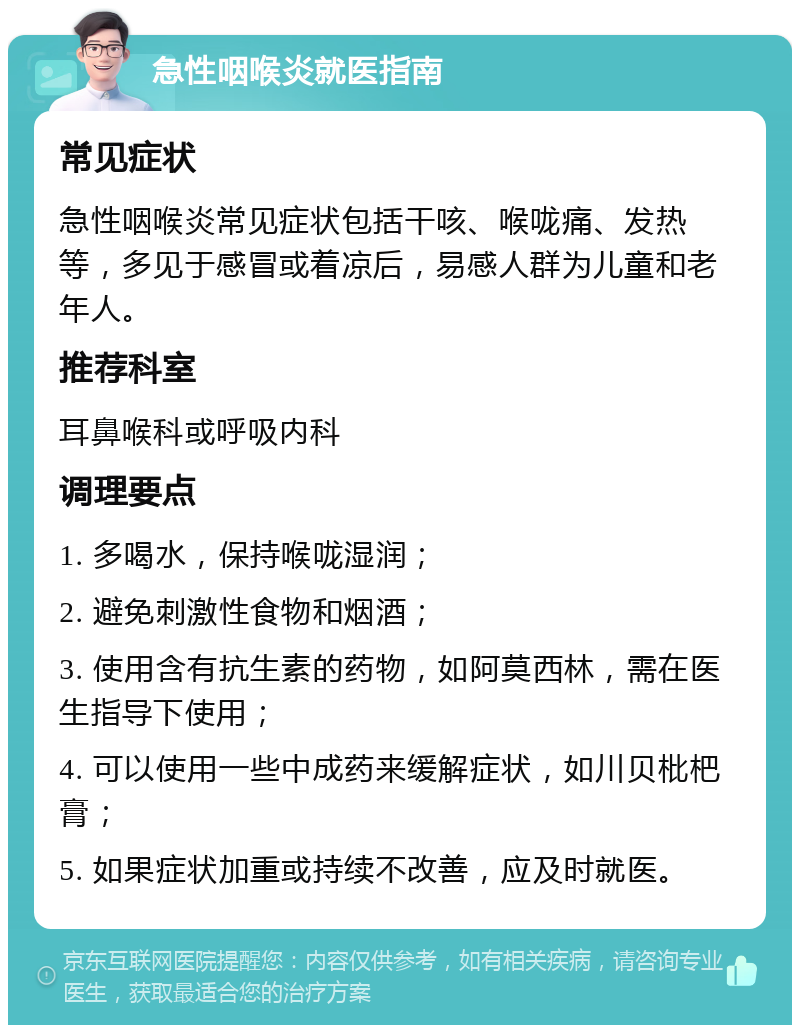 急性咽喉炎就医指南 常见症状 急性咽喉炎常见症状包括干咳、喉咙痛、发热等，多见于感冒或着凉后，易感人群为儿童和老年人。 推荐科室 耳鼻喉科或呼吸内科 调理要点 1. 多喝水，保持喉咙湿润； 2. 避免刺激性食物和烟酒； 3. 使用含有抗生素的药物，如阿莫西林，需在医生指导下使用； 4. 可以使用一些中成药来缓解症状，如川贝枇杷膏； 5. 如果症状加重或持续不改善，应及时就医。