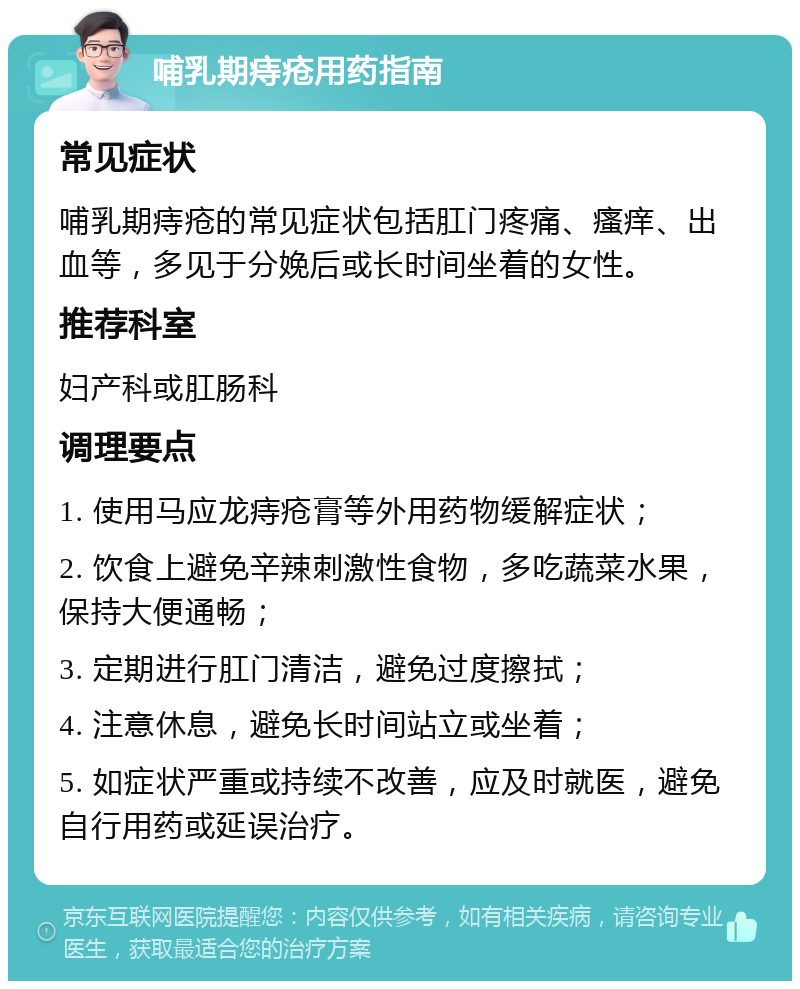 哺乳期痔疮用药指南 常见症状 哺乳期痔疮的常见症状包括肛门疼痛、瘙痒、出血等，多见于分娩后或长时间坐着的女性。 推荐科室 妇产科或肛肠科 调理要点 1. 使用马应龙痔疮膏等外用药物缓解症状； 2. 饮食上避免辛辣刺激性食物，多吃蔬菜水果，保持大便通畅； 3. 定期进行肛门清洁，避免过度擦拭； 4. 注意休息，避免长时间站立或坐着； 5. 如症状严重或持续不改善，应及时就医，避免自行用药或延误治疗。