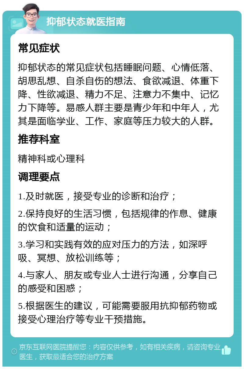 抑郁状态就医指南 常见症状 抑郁状态的常见症状包括睡眠问题、心情低落、胡思乱想、自杀自伤的想法、食欲减退、体重下降、性欲减退、精力不足、注意力不集中、记忆力下降等。易感人群主要是青少年和中年人，尤其是面临学业、工作、家庭等压力较大的人群。 推荐科室 精神科或心理科 调理要点 1.及时就医，接受专业的诊断和治疗； 2.保持良好的生活习惯，包括规律的作息、健康的饮食和适量的运动； 3.学习和实践有效的应对压力的方法，如深呼吸、冥想、放松训练等； 4.与家人、朋友或专业人士进行沟通，分享自己的感受和困惑； 5.根据医生的建议，可能需要服用抗抑郁药物或接受心理治疗等专业干预措施。