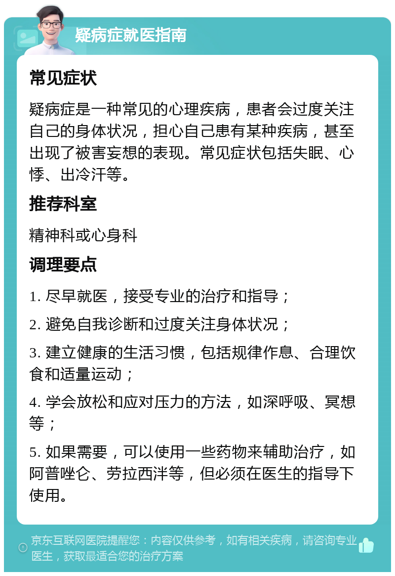 疑病症就医指南 常见症状 疑病症是一种常见的心理疾病，患者会过度关注自己的身体状况，担心自己患有某种疾病，甚至出现了被害妄想的表现。常见症状包括失眠、心悸、出冷汗等。 推荐科室 精神科或心身科 调理要点 1. 尽早就医，接受专业的治疗和指导； 2. 避免自我诊断和过度关注身体状况； 3. 建立健康的生活习惯，包括规律作息、合理饮食和适量运动； 4. 学会放松和应对压力的方法，如深呼吸、冥想等； 5. 如果需要，可以使用一些药物来辅助治疗，如阿普唑仑、劳拉西泮等，但必须在医生的指导下使用。